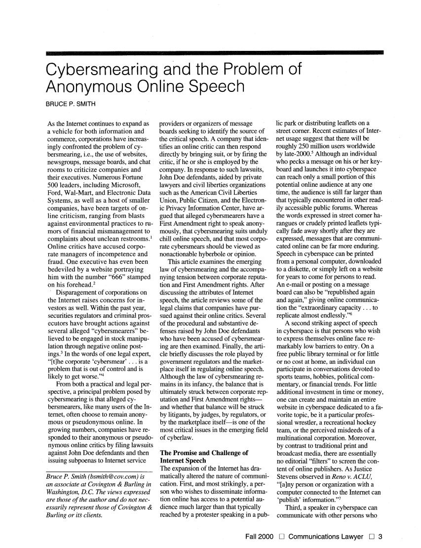 handle is hein.journals/comlaw18 and id is 71 raw text is: Cybersmearing and the Problem of
Anonymous Online Speech
BRUCE P. SMITH

As the Internet continues to expand as
a vehicle for both information and
commerce, corporations have increas-
ingly confronted the problem of cy-
bersmearing, i.e., the use of websites,
newsgroups, message boards, and chat
rooms to criticize companies and
their executives. Numerous Fortune
500 leaders, including Microsoft,
Ford, Wal-Mart, and Electronic Data
Systems, as well as a host of smaller
companies, have been targets of on-
line criticism, ranging from blasts
against environmental practices to ru-
mors of financial mismanagement to
complaints about unclean restrooms.1
Online critics have accused corpo-
rate managers of incompetence and
fraud. One executive has even been
bedeviled by a website portraying
him with the number 666 stamped
on his forehead.2
Disparagement of corporations on
the Internet raises concerns for in-
vestors as well. Within the past year,
securities regulators and criminal pros-
ecutors have brought actions against
several alleged cybersmearers be-
lieved to be engaged in stock manipu-
lation through negative online post-
ings.3 In the words of one legal expert,
[t]he corporate 'cybersmear' . . . is a
problem that is out of control and is
likely to get worse.4
From both a practical and legal per-
spective, a principal problem posed by
cybersmearing is that alleged cy-
bersmearers, like many users of the In-
temet, often choose to remain anony-
mous or pseudonymous online. In
growing numbers, companies have re-
sponded to their anonymous or pseudo-
nymous online critics by filing lawsuits
against John Doe defendants and then
issuing subpoenas to Internet service
Bruce P. Smith (bsmith@cov.com) is
an associate at Covington & Burling in
Washington, D.C. The views expressed
are those of the author and do not nec-
essarily represent those of Covington &
Burling or its clients.

providers or organizers of message
boards seeking to identify the source of
the critical speech. A company that iden-
tifies an online critic can then respond
directly by bringing suit, or by firing the
critic, if he or she is employed by the
company. In response to such lawsuits,
John Doe defendants, aided by private
lawyers and civil liberties organizations
such as the American Civil Liberties
Union, Public Citizen, and the Electron-
ic Privacy Information Center, have ar-
gued that alleged cybersmearers have a
First Amendment right to speak anony-
mously, that cybersmearing suits unduly
chill online speech, and that most corpo-
rate cybersmears should be viewed as
nonactionable hyberbole or opinion.
This article examines the emerging
law of cybersmearing and the accompa-
nying tension between corporate reputa-
tion and First Amendment rights. After
discussing the attributes of Internet
speech, the article reviews some of the
legal claims that companies have pur-
sued against their online critics. Several
of the procedural and substantive de-
fenses raised by John Doe defendants
who have been accused of cybersmear-
ing are then examined. Finally, the arti-
cle briefly discusses the role played by
government regulators and the market-
place itself in regulating online speech.
Although the law of cybersmearing re-
mains in its infancy, the balance that is
ultimately struck between corporate rep-
utation and First Amendment rights-
and whether that balance will be struck
by litigants, by judges, by regulators, or
by the marketplace itself-is one of the
most critical issues in the emerging field
of cyberlaw.
The Promise and Challenge of
Internet Speech
The expansion of the Internet has dra-
matically altered the nature of communi-
cation. First, and most strikingly, a per-
son who wishes to disseminate informa-
tion online has access to a potential au-
dience much larger than that typically
reached by a protester speaking in a pub-

lic park or distributing leaflets on a
street comer. Recent estimates of Inter-
net usage suggest that there will be
roughly 250 million users worldwide
by late-2000.5 Although an individual
who pecks a message on his or her key-
board and launches it into cyberspace
can reach only a small portion of this
potential online audience at any one
time, the audience is still far larger than
that typically encountered in other read-
ily accessible public forums. Whereas
the words expressed in street comer ha-
rangues or crudely printed leaflets typi-
cally fade away shortly after they are
expressed, messages that are communi-
cated online can be far more enduring.
Speech in cyberspace can be printed
from a personal computer, downloaded
to a diskette, or simply left on a website
for years to come for persons to read.
An e-mail or posting on a message
board can also be republished again
and again, giving online communica-
tion the extraordinary capacity... to
replicate almost endlessly.6
A second striking aspect of speech
in cyberspace is that persons who wish
to express themselves online face re-
markably low barriers to entry. On a
free public library terminal or for little
or no cost at home, an individual can
participate in conversations devoted to
sports teams, hobbies, political com-
mentary, or financial trends. For little
additional investment in time or money,
one can create and maintain an entire
website in cyberspace dedicated to a fa-
vorite topic, be it a particular profes-
sional wrestler, a recreational hockey
team, or the perceived misdeeds of a
multinational corporation. Moreover,
by contrast to traditional print and
broadcast media, there are essentially
no editorial filters to screen the con-
tent of online publishers. As Justice
Stevens observed in Reno v. ACLU,
[a]ny person or organization with a
computer connected to the Internet can
'publish' information.'7
Third, a speaker in cyberspace can
communicate with other persons who

Fall 2000 0] Communications Lawyer 0 3


