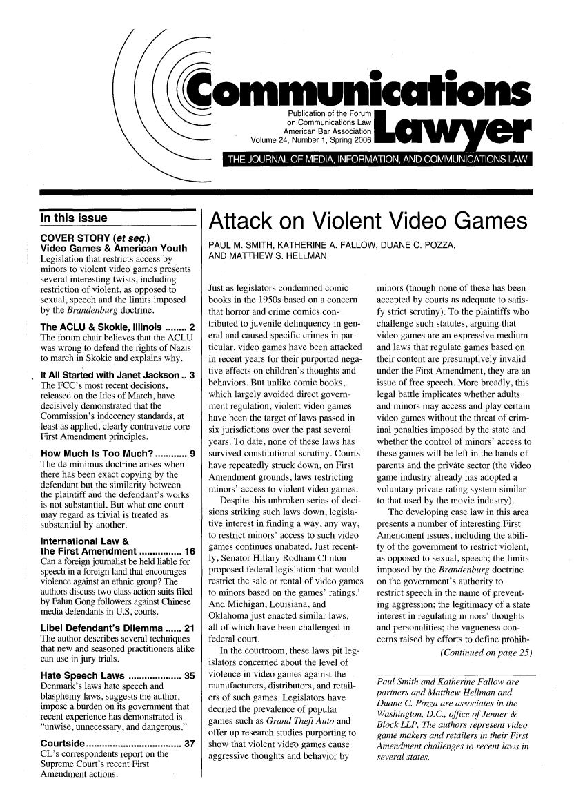 handle is hein.journals/comlaw24 and id is 1 raw text is: (
\

THJURALOF MEIA INORATIN AD CMUIAIN LAW

In this issue
COVER STORY (et seq.)
Video Games & American Youth
Legislation that restricts access by
minors to violent video games presents
several interesting twists, including
restriction of violent, as opposed to
sexual, speech and the limits imposed
by the Brandenburg doctrine.
The ACLU & Skokie, Illinois ........ 2
The forum chair believes that the ACLU
was wrong to defend the rights of Nazis
to march in Skokie and explains why.
It All Started with Janet Jackson.. 3
The FCC's most recent decisions,
released on the Ides of March, have
decisively demonstrated that the
Commission's indecency standards, at
least as applied, clearly contravene core
First Amendment principles.
How Much Is Too Much? ...... 9
The de minimus doctrine arises when
there has been exact copying by the
defendant but the similarity between
the plaintiff and the defendant's works
is not substantial. But what one court
may regard as trivial is treated as
substantial by another.
International Law &
the First Amendment ............ 16
Can a foreign journalist be held liable for
speech in a foreign land that encourages
violence against an ethnic group? The
authors discuss two class action suits filed
by Falun Gong followers against Chinese
media defendants in U.S, courts.
Libel Defendant's Dilemma ...... 21
The author describes several techniques
that new and seasoned practitioners alike
can use in jury trials.
Hate Speech Laws ................. 35
Denmark's laws hate speech and
blasphemy laws, suggests the author,
impose a burden on its government that
recent experience has demonstrated is
unwise, unnecessary, and dangerous.
Courtside ................................. 37
CL's correspondents report on the
Supreme Court's recent First
Amendment actions.

Attack on Violent Video Games
PAUL M. SMITH, KATHERINE A. FALLOW, DUANE C. POZZA,
AND MATTHEW S. HELLMAN

Just as legislators condemned comic
books in the 1950s based on a concern
that horror and crime comics con-
tributed to juvenile delinquency in gen-
eral and caused specific crimes in par-
ticular, video games have been attacked
in recent years for their purported nega-
tive effects on children's thoughts and
behaviors. But unlike comic books,
which largely avoided direct govern-
ment regulation, violent video games
have been the target of laws passed in
six jurisdictions over the past several
years. To date, none of these laws has
survived constitutional scrutiny. Courts
have repeatedly struck down, on First
Amendment grounds, laws restricting
minors' access to violent video games.
Despite this unbroken series of deci-
sions striking such laws down, legisla-
tive interest in finding a way, any way,
to restrict minors' access to such video
games continues unabated. Just recent-
ly, Senator Hillary Rodham Clinton
proposed federal legislation that would
restrict the sale or rental of video games
to minors based on the games' ratings.
And Michigan, Louisiana, and
Oklahoma just enacted similar laws,
all of which have been challenged in
federal court.
In the courtroom, these laws pit leg-
islators concerned about the level of
violence in video games against the
manufacturers, distributors, and retail-
ers of such games. Legislators have
decried the prevalence of popular
games such as Grand Theft Auto and
offer up research studies purporting to
show that violent video games cause
aggressive thoughts and behavior by

minors (though none of these has been
accepted by courts as adequate to satis-
fy strict scrutiny). To the plaintiffs who
challenge such statutes, arguing that
video games are an expressive medium
and laws that regulate games based on
their content are presumptively invalid
under the First Amendment, they are an
issue of free speech. More broadly, this
legal battle implicates whether adults
and minors may access and play certain
video games without the threat of crim-
inal penalties imposed by the state and
whether the control of minors' access to
these games will be left in the hands of
parents and the private sector (the video
game industry already has adopted a
voluntary private rating system similar
to that used by the movie industry).
The developing case law in this area
presents a number of interesting First
Amendment issues, including the abili-
ty of the government to restrict violent,
as opposed to sexual, speech; the limits
imposed by the Brandenburg doctrine
on the government's authority to
restrict speech in the name of prevent-
ing aggression; the legitimacy of a state
interest in regulating minors' thoughts
and personalities; the vagueness con-
cerns raised by efforts to define prohib-
(Continued on page 25)
Paul Smith and Katherine Fallow are
partners and Matthew Hellman and
Duane C. Pozza are associates in the
Washington, D.C., office of Jenner &
Block LLP. The authors represent video
game makers and retailers in their First
Amendment challenges to recent laws in
several states.

f0
Communications
.         ~       ~Publication of the Foruml ay   e
on Communications Law
American Bar Association
Volume 24, Number 1, Spring 2006


