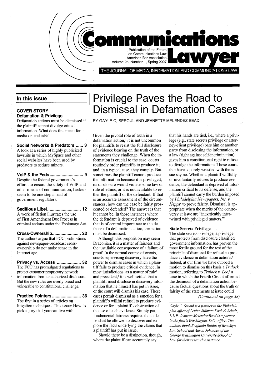 handle is hein.journals/comlaw25 and id is 1 raw text is: (

In this issue
COVER STORY
Defamation & Privilege
Defamation actions must be dismissed if
the plaintiff cannot divulge critical
information. What does this mean for
media defendants?
Social Networks & Predators ...... 3
A look at a series of highly publicized
lawsuits in which MySpace and other
social websites have been used by
predators to seduce minors.
VolP & the Feds ......................... 9
Despite the federal government's
efforts to ensure the safety of VoIP and
other means of communication, hackers
seem to be one step ahead of
government regulators.
Seditious Libel ........................ 12
A work of fiction illustrates the use
of First Amendment Due Process in
criminal actions under the Espionage Act.
Cross-Ownership .................... 22
The authors argue that FCC prohibitions
against newspaper-broadcast cross-
ownership do not make sense in the
Internet age.
Privacy vs. Access ................. 32
The FCC has promulgated regulations to
protect customer proprietary network
information from unauthorized disclosure.
But the new rules are overly broad and
vulnerable to constitutional challenge.
Practice Pointers ..................... 36
The first in a series of articles on
litigation techniques. This issue: How to
pick a jury that you can live with.

Privilege Paves the Road to
Dismissal in Defamation Cases
BY GAYLE C. SPROUL AND JEANETTE MELENDEZ BEAD

Given the pivotal role of truth in a
defamation action,1 it is not uncommon
for plaintiffs to resist the full disclosure
of evidence bearing on the truth of the
statements they challenge. When the in-
formation is crucial to the case, courts
routinely order plaintiffs to produce it;
'and, in a typical case, they comply. But
sometimes the plaintiff cannot produce
the information because it is privileged,
its disclosure would violate some law or
rule of ethics, or it is not available to ei-
ther the plaintiff or the defendant. If that
is an accurate assessment of the circum-
stances, how can the case be fairly pros-
ecuted or defended? The answer is that
it cannot be. In those instances where
the defendant is deprived of evidence
that is of central importance to the de-
fense of a defamation action, the action
must be dismissed.
Although this proposition may seem
Draconian, it is a matter of fairness and
the justifiable consequence of a failure of
proof. In the normal course of events,
courts supervising discovery have the
power to dismiss cases in which a plain-
tiff fails to produce critical evidence. In
most jurisdictions, as a matter of rule2
and precedent,3 it is well settled that a
plaintiff must disclose in discovery infor-
mation that he himself has put in issue,
or the court will dismiss his case. These
cases permit dismissal as a sanction for a
plaintiff s willful refusal to produce evi-
dence or for a plaintiff s obstruction of
the use of such evidence. Simply put,
fundamental fairness requires that a de-
fendant be allowed to discover and ex-
plore the facts underlying the claims that
a plaintiff has put in issue.
Should there be a distinction, though,
where the plaintiff can accurately say

that his hands are tied, i.e., where a privi-
lege (e.g., state secrets privilege or attor-
ney-client privilege) bars him or another
party from disclosing the information, or
a law (right against self-incrimination)
gives him a constitutional right to refuse
to divulge the information? Those courts
that have squarely wrestled with the is-
sue say no. Whether a plaintiff willfully
or involuntarily refuses to produce evi-
dence, the defendant is deprived of infor-
mation critical to its defense, and the
plaintiff cannot carry the burden imposed
by Philadelphia Newspapers, Inc. v.
Hepps4 to prove falsity. Dismissal is ap-
propriate when the merits of the contro-
versy at issue are inextricably inter-
twined with privileged matters.5
State Secrets Privilege
The state secrets privilege, a privilege
that protects from disclosure classified
government information, has proven the
most fertile ground for the test of the
principle of dismissal for refusal to pro-
duce evidence in defamation actions.'
Indeed, at our firm we have dubbed a
motion to dismiss on this basis a Trulock
motion, referring to Trulock v. Lee,' a
case in which the Fourth Circuit affirmed
the dismissal of a defamation action be-
cause factual questions about the truth or
falsity of the statements at issue could
(Continued on page 38)
Gayle C. Sproul is a partner in the Philadel-
phia office of Levine Sullivan Koch & Schulz,
L.L.P. Jeanette Melendez Bead is a partner
in thefirm's Washington, D.C., office. The
authors thank Benjamin Battles of Brooklyn
Law School and Aaron Johansen of the
George Washington University School of
Law for their research assistance.

0
Communicati ons
Publication of the Forum
on Communications Law
American Bar Association
Volume 25, Number 1, Spring 2007  er
C             onL  Co m nia k A a ,6~   *L L   *eL ±  L


