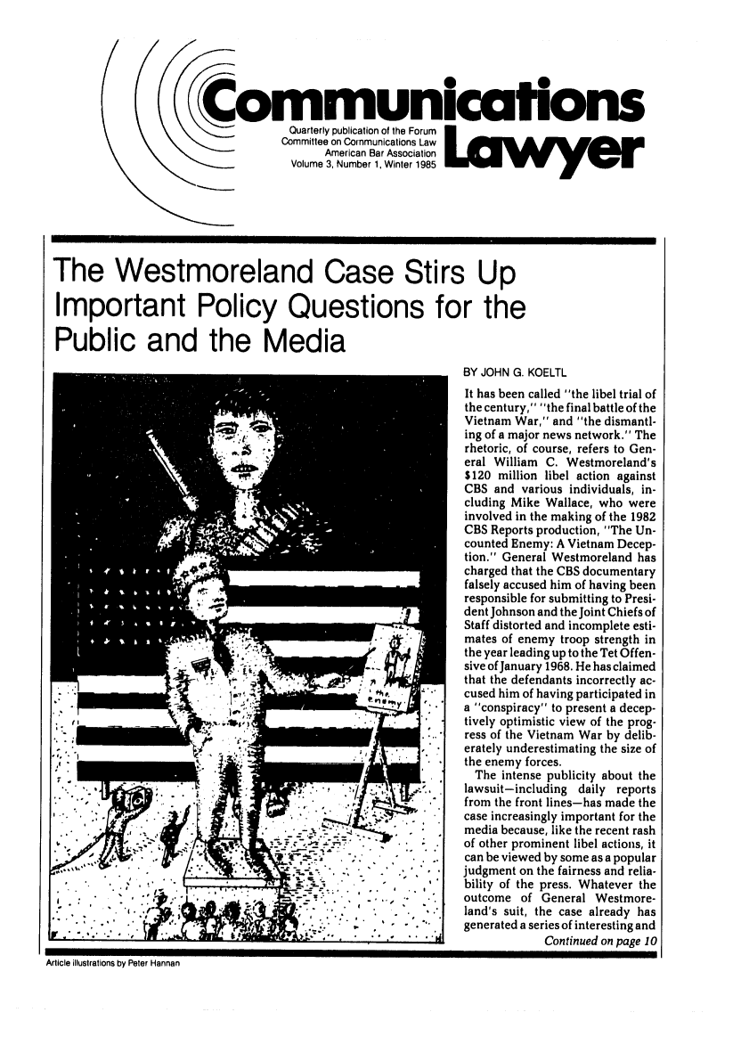 handle is hein.journals/comlaw3 and id is 1 raw text is: 00
Communicafhons
C            cQuarterly publication of the Forum
American Bar Association
Volume 3 Number 1 Winter 1985
The Westmoreland Case Stirs Up
Important Policy Questions for the
Public and the Media
BY JOHN G. KOELTL
It has been called the libel trial of
the century, the final battle of the
Vietnam War, and the dismantl-
ing of a major news network. The
rhetoric, of course, refers to Gen-
eral William C. Westmoreland's
$120 million libel action against
CBS and various individuals, in-
cluding Mike Wallace, who were
involved in the making of the 1982
CBS Reports production, The Un-
counted Enemy: A Vietnam Decep-
tion. General Westmoreland has
charged that the CBS documentary
falsely accused him of having been
responsible for submitting to Presi-
dent Johnson and the Joint Chiefs of
Staff distorted and incomplete esti-
mates of enemy troop strength in
the year leading up to the Tet Offen-
A    .sive of January 1968. He has claimed
that the defendants incorrectly ac-
I ..  #h .cused him of having participated in
a conspiracy to present a decep-
;.  -   l ...' *i tively optimistic view of the prog-
ress of the Vietnam War by delib-
,erately underestimating the size of
the enemy forces.
The intense publicity about the
,. ,   lawsuit-including daily reports
from the front lines-has made the
. '  case increasingly important for the
.  media because, like the recent rash
of other prominent libel actions, it
can be viewed by some as a popular
judgment on the fairness and relia-
bility of the press. Whatever the
outcome of General Westmore-
4       .  .land's suit, the case already has
generated a series of interesting and
                                                     Continued on page 10
Article illustrations by Peter Hannan


