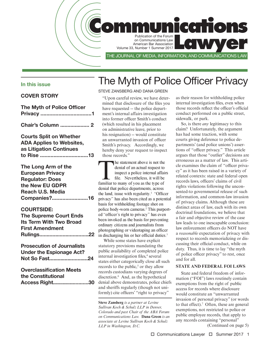 handle is hein.journals/comlaw33 and id is 1 raw text is: 





ommuniccihons
                Publication of the Forum
                oCommunications Law
                American Bar Association
       Volume 33, Number 1 Summer 2017


The Myth of Police Officer Privacy


In this issue


COVER STORY

The  Myth   of Police  Officer
Privacy   ..................................1

Chair's  Column ................. 2

Courts   Split on Whether
ADA   Applies   to Websites,
as  Litigation Continues
to Rise  ................................13

The  Long   Arm   of the
European Privacy
Regulator:   Does
the  New   EU  GDPR
Reach   U.S.  Media
Companies?........................16

COURTSIDE:
The  Supreme Court Ends
Its Term  With  Two   Broad
First Amendment
Rulings..................................22

Prosecution of Journalists
Under   the Espionage Act?
Not  So  Fast...........................24

Overclassification Meets
the  Constitutional
Access   Right.....................30


STEVE ZANSBERG   AND DANA  GREEN
  Upon  careful review, we have deter-
  mined that disclosure of the files you
  have requested -- the police depart-
  ment's internal affairs investigation
  into former officer Smith's conduct
  (which resulted in his placement
  on administrative leave, prior to
  his resignation) -- would constitute
  an unwarranted invasion of officer
  Smith's privacy. Accordingly, we
  hereby deny your request to inspect
  those records.
        he statement above is not the
        denial of an actual request to
7Ihie Ntaevertheless,   ist ilhe
        inspect a police internal affairs
        file. Nevertheless, it will be
familiar to many of you as the type of
denial that police departments, across
the land, issue with regularity.' Officer
privacy has also been cited as a potential
basis for withholding footage shot on
police body-worn cameras.2 This purport-
ed officer's right to privacy has even
been invoked as the basis for preventing
ordinary citizens and journalists from
photographing or videotaping an officer
in discharging his or her official duties.3
   While some states have explicit
statutory provisions mandating the
public availability of completed police
internal investigation files,4 several
states either categorically close all such
records to the public,5 or they allow
records custodians varying degrees of
discretion.6 And, as the hypothetical
denial above demonstrates, police chiefs
and sheriffs regularly (though not uni-
formly) cite officers' right to privacy

Steve Zansberg is a partner at Levine
Sullivan Koch & Schulz LLP in Denver,
Colorado and past Chair of the ABA Forum
on Communications Law. Dana Green is an
associate at Levine Sullivan Koch & Schulz
LLP in Washington, D. C.


as their reason for withholding police
internal investigation files, even when
those records reflect the officer's official
conduct performed on a public street,
sidewalk, or park.
   So, is there any legitimacy to this
claim? Unfortunately, the argument
has had some traction, with some
courts giving deference to police de-
partments' (and police unions') asser-
tions of officer privacy. This article
argues that those outlier decisions are
erroneous as a matter of law. This arti-
cle examines the claim of officer priva-
cy as it has been raised in a variety of
related contexts: state and federal open
records laws, officers' claims of civil
rights violations following the uncon-
sented-to governmental release of such
information, and common-law invasion
of privacy claims. Although these are
distinct areas of law, each with its own
doctrinal foundations, we believe that
a fair and objective review of the case
law leads to one inescapable conclusion:
law enforcement officers do NOT have
a reasonable expectation of privacy with
respect to records memorializing or dis-
cussing their official conduct, while on
duty. Thus, it is time to lay the myth
of police officer privacy to rest, once
and for all.
STATE  AND   FEDERAL   FOI LAWS
   State and federal freedom of infor-
mation (FOI) laws routinely contain
exemptions from the right of public
access for records where disclosure
would constitute an unwarranted
invasion of personal privacy (or words
to that effect).' Often, these are general
exemptions, not restricted to police or
public employee records, that apply to
any records containing personal
               (Continued on page 5)


0  Communications  Lawyer   0  Summer   2017  1


