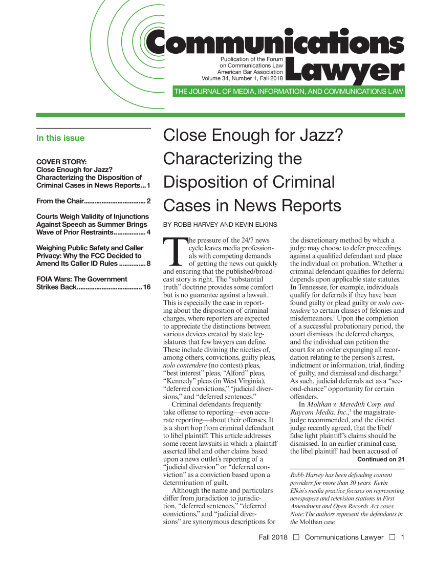 handle is hein.journals/comlaw34 and id is 1 raw text is: 




Communiccihons
                       Publication of the Forum
                       on Communicat ons Law
                     American Bar Association
                 Volume 34, Number 1, Fall 2018


COVER STORY:
Close Enough for Jazz?
Characterizing the Disposition of
Criminal Cases in News Reports... 1

From  the Chair .............................. 2

Courts Weigh Validity of Injunctions
Against Speech as Summer Brings
Wave of Prior Restraints .............. 4

Weighing Public Safety and Caller
Privacy: Why the FCC Decided to
Amend Its Caller ID Rules .......... 8

FOIA Wars: The Government
Strikes Back ................................. 16


Close Enough for Jazz?


Characterizing the


Disposition of Criminal


Cases in News Reports

BY ROBB HARVEY AND KEVIN ELKINS


T he pressure of the 24/7 news
        cycle leaves media profession-
        als with competing demands
        of getting the news out quickly
and ensuring that the published/broad-
cast story is right. The substantial
truth doctrine provides some comfort
but is no guarantee against a lawsuit.
This is especially the case in report-
ing about the disposition of criminal
charges, where reporters are expected
to appreciate the distinctions between
various devices created by state leg-
islatures that few lawyers can define.
These include divining the niceties of,
among others, convictions, guilty pleas,
nolo contendere (no contest) pleas,
best interest pleas, Alford pleas,
Kennedy pleas (in West Virginia),
deferred convictions,' judicial diver-
sions, and deferred sentences.
   Criminal defendants frequently
take offense to reporting-even accu-
rate reporting about their offenses. It
is a short hop from criminal defendant
to libel plaintiff. This article addresses
some recent lawsuits in which a plaintiff
asserted libel and other claims based
upon a news outlet's reporting of a
judicial diversion or deferred con-
viction as a conviction based upon a
determination of guilt.
   Although the name and particulars
differ from jurisdiction to jurisdic-
tion, deferred sentences, deferred
convictions, and judicial diver-
sions are synonymous descriptions for


the discretionary method by which a
judge may choose to defer proceedings
against a qualified defendant and place
the individual on probation. Whether a
criminal defendant qualifies for deferral
depends upon applicable state statutes.
In Tennessee, for example, individuals
qualify for deferrals if they have been
found guilty or plead guilty or nolo con-
tendere to certain classes of felonies and
misdemeanors.! Upon the completion
of a successful probationary period, the
court dismisses the deferred charges,
and the individual can petition the
court for an order expunging all recor-
dation relating to the person's arrest,
indictment or information, trial, finding
of guilty, and dismissal and discharge.2
As such, judicial deferrals act as a sec-
ond-chance opportunity for certain
offenders.
   In Molthan v. Meredith Corp. and
Raycom Media, Inc.,' the magistrate-
judge recommended, and the district
judge recently agreed, that the libel/
false light plaintiff's claims should be
dismissed. In an earlier criminal case,
the libel plaintiff had been accused of
                    Continued on 21

Robb Harvey has been defending content
providers for more than 30 years. Kevin
Elkin's media practice focuses on representing
newspapers and television stations in First
Amendment and Open Records Act cases.
Note: The authors represent the defendants in
the Molthan case.


Fall 2018 El Communications Lawyer El 1


