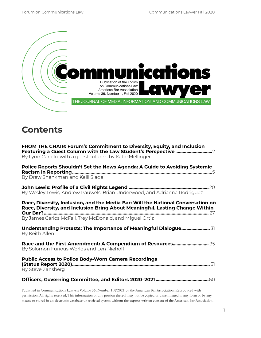 handle is hein.journals/comlaw36 and id is 1 raw text is: Communications Lawyer Fall 2020

Cornmunicalons
Publication of the Forum
on Communications Law
American Bar Association
Volume 36, Number 1, Fall 2020
Contents
FROM THE CHAIR: Forum's Commitment to Diversity, Equity, and Inclusion
Featuring a Guest Column with the Law Student's Perspective .............................2
By Lynn Carrillo, with a guest column by Katie Mellinger
Police Reports Shouldn't Set the News Agenda: A Guide to Avoiding Systemic
Racism    in  Reporting   ..................................................................................................................5
By Drew Shenkman and Kelli Slade
John Lewis: Profile of a Civil Rights Legend .................................................................20
By Wesley Lewis, Andrew Pauwels, Brian Underwood, and Adrianna Rodriguez
Race, Diversity, Inclusion, and the Media Bar: Will the National Conversation on
Race, Diversity, and Inclusion Bring About Meaningful, Lasting Change Within
Our Bar? ...................................................................................................................................... 27
By James Carlos McFall, Trey McDonald, and Miguel Ortiz
Understanding Protests: The Importance of Meaningful Dialogue.................. 31
By Keith Allen
Race and the First Amendment: A Compendium                   of Resources........................ 35
By Solomon Furious Worlds and Len Niehoff
Public Access to Police Body-Worn Camera Recordings
(Status   Report   2020)..........................................................................................................  51
By Steve Zansberg
Officers, Governing Committee, and Editors 2020-2021 ...........................................60
Published in Communications Lawyer: Volume 36, Number 1, 02021 by the American Bar Association. Reproduced with
permission. All rights reserved. This information or any portion thereof may not be copied or disseminated in any form or by any
means or stored in an electronic database or retrieval system without the express written consent of the American Bar Association.

1

Forum on Communications Law


