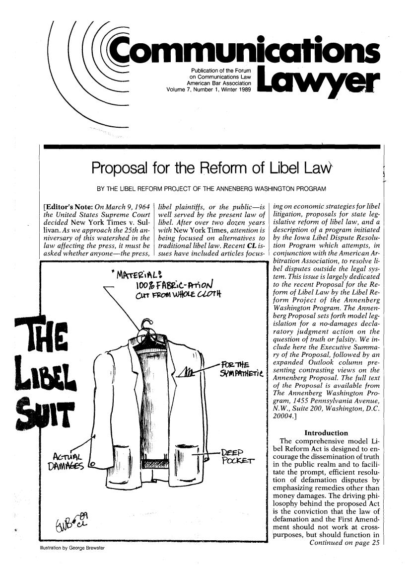 handle is hein.journals/comlaw7 and id is 1 raw text is: 000
Communications
Publication of the Forum
on Communications Law
American Bar Association
Volume 7, Number 1, Winter 1989

Proposal for the Reform of Libel LaW
BY THE LIBEL REFORM PROJECT OF THE ANNENBERG WASHINGTON PROGRAM

[Editor's Note: On March 9, 1964
the United States Supreme Court
decided New York Times v. Sul-
livan. As we approach the 25th an-
niversary of this watershed in the
law affecting the press, it must be
asked whether anyone-the press,

libel plaintiffs, or the public-is
well served by the present law of
libel. After over two dozen years
with New York Times, attention is
being focused on alternatives to
traditional libel law. Recent CL is-
sues have included articles focus-

1OO0 TvFA$9&Rri_-ot4
C=' nom wAiOlme c.1r

PIT
AA

j Fo-'
5yr*I r -

Illustration by George Brewster

ing on economic strategies for libel
litigation, proposals for state leg-
islative reform of libel law, and a
description of a program initiated
by the Iowa Libel Dispute Resolu-
tion Program which attempts, in
conjunction with the American Ar-
bitration Association, to resolve li-
bel disputes outside the legal sys-
tem. This issue is largely dedicated
to the recent Proposal for the Re-
form of Libel Law by the Libel Re-
form Project of the Annenberg
Washington Program. The Annen-
berg Proposal sets forth model leg-
islation for a no-damages decla-
ratory judgment action on the
question of truth or falsity. We in-
clude here the Executive Summa-
ry of the Proposal, followed by an
expanded Outlook column pre-
senting contrasting views on the
Annenberg Proposal. The full text
of the Proposal is available from
The Annenberg Washington Pro-
gram, 1455 Pennsylvania Avenue,
N.W., Suite 200, Washington, D.C.
20004.]
Introduction
The comprehensive model Li-
bel Reform Act is designed to en-
courage the dissemination of truth
in the public realm and to facili-
tate the prompt, efficient resolu-
tion of defamation disputes by
emphasizing remedies other than
money damages. The driving phi-
losophy behind the proposed Act
is the conviction that the law of
defamation and the First Amend-
ment should not work at cross-
purposes, but should function in
Continued on page 25

prHe

.¢.,L.


