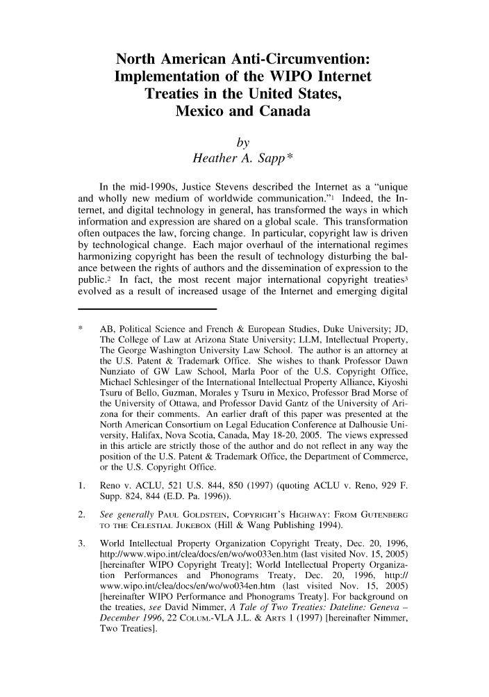 handle is hein.journals/comlrtj10 and id is 1 raw text is: North American Anti-Circumvention:
Implementation of the WIPO Internet
Treaties in the United States,
Mexico and Canada
by
Heather A. Sapp*
In the mid-i 990s, Justice Stevens described the Internet as a unique
and wholly new medium of worldwide communication.' Indeed, the In-
ternet, and digital technology in general, has transformed the ways in which
information and expression are shared on a global scale. This transformation
often outpaces the law, forcing change. In particular, copyright law is driven
by technological change. Each major overhaul of the international regimes
harmonizing copyright has been the result of technology disturbing the bal-
ance between the rights of authors and the dissemination of expression to the
public.2 In fact, the most recent major international copyright treaties3
evolved as a result of increased usage of the Internet and emerging digital
AB, Political Science and French & European Studies, Duke University; JD,
The College of Law at Arizona State University; LLM, Intellectual Property,
The George Washington University Law School. The author is an attorney at
the U.S. Patent & Trademark Office. She wishes to thank Professor Dawn
Nunziato of GW Law School, Marla Poor of the U.S. Copyright Office,
Michael Schlesinger of the International Intellectual Property Alliance, Kiyoshi
Tsuru of Bello, Guzman, Morales y Tsuru in Mexico, Professor Brad Morse of
the University of Ottawa, and Professor David Gantz of the University of Ari-
zona for their comments. An earlier draft of this paper was presented at the
North American Consortium on Legal Education Conference at Dalhousie Uni-
versity, Halifax, Nova Scotia, Canada, May 18-20, 2005. The views expressed
in this article are strictly those of the author and do not reflect in any way the
position of the U.S. Patent & Trademark Office, the Department of Commerce,
or the U.S. Copyright Office.
1.  Reno v. ACLU, 521 U.S. 844, 850 (1997) (quoting ACLU v. Reno, 929 F.
Supp. 824, 844 (E.D. Pa. 1996)).
2.   See generally PAUL GOLDSTEIN, COPYRIGHT'S HIGHWAY: FROM GUTENBERG
TO THE CELESTIAL JUKEBOX (Hill & Wang Publishing 1994).
3.  World Intellectual Property Organization Copyright Treaty, Dec. 20, 1996,
http://www.wipo.int/clea/docs/en/wo/wo033en.htm (last visited Nov. 15, 2005)
[hereinafter WIPO Copyright Treaty]; World Intellectual Property Organiza-
tion Performances and Phonograms Treaty, Dec. 20, 1996, http://
www.wipo.int/clea/docs/en/wo/wo034en.htm (last visited Nov. 15, 2005)
[hereinafter WIPO Performance and Phonograms Treaty]. For background on
the treaties, see David Nimmer, A Tale of Two Treaties: Dateline: Geneva -
December 1996, 22 COLuM.-VLA J.L. & ARTS 1 (1997) [hereinafter Nimmer,
Two Treaties].


