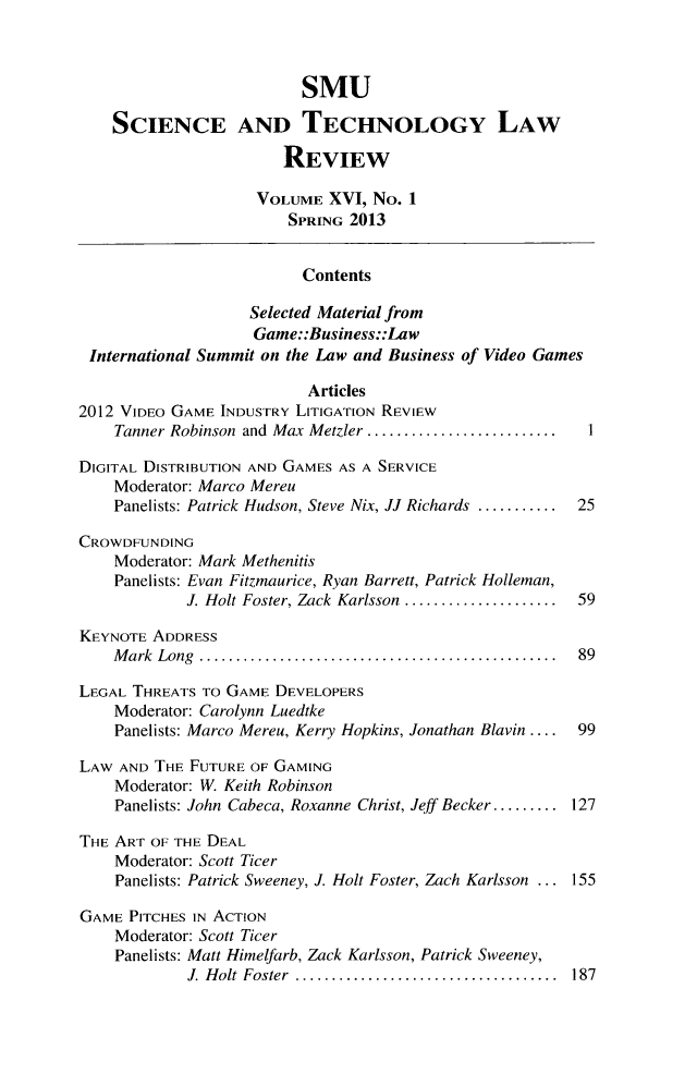 handle is hein.journals/comlrtj16 and id is 1 raw text is: SMU
SCIENCE AND TECHNOLOGY LAW
REVIEW
VOLUME XVI, No. 1
SPRING 2013
Contents
Selected Material from
Game::Business::Law
International Summit on the Law and Business of Video Games
Articles
2012 VIDEO GAME INDUSTRY LITIGATION REVIEW
Tanner Robinson and Max Metzler .   ....................
DIGITAL DISTRIBUTION AND GAMES AS A SERVICE
Moderator: Marco Mereu
Panelists: Patrick Hudson, Steve Nix, JJ Richards ........... 25
CROWDFUNDING
Moderator: Mark Methenitis
Panelists: Evan Fitzmaurice, Ryan Barrett, Patrick Holleman,
J. Holt Foster, Zack Karlsson  ................... 59
KEYNOTE ADDRESS
M ark  Long  .................................................  89
LEGAL THREATS To GAME DEVELOPERS
Moderator: Carolynn Luedtke
Panelists: Marco Mereu, Kerry Hopkins, Jonathan Blain....  99
LAW AND THE FUTURE OF GAMING
Moderator: W. Keith Robinson
Panelists: John Cabeca, Roxanne Christ, Jeff Becker......... 127
THE ART OF THE DEAL
Moderator: Scott Ticer
Panelists: Patrick Sweeney, J. Holt Foster, Zach Karlsson ... 155
GAME PITCHES IN ACTION
Moderator: Scott Ticer
Panelists: Matt Himelfarb, Zack Karlsson, Patrick Sweeney,
J. Holt Foster    .............................. 187



