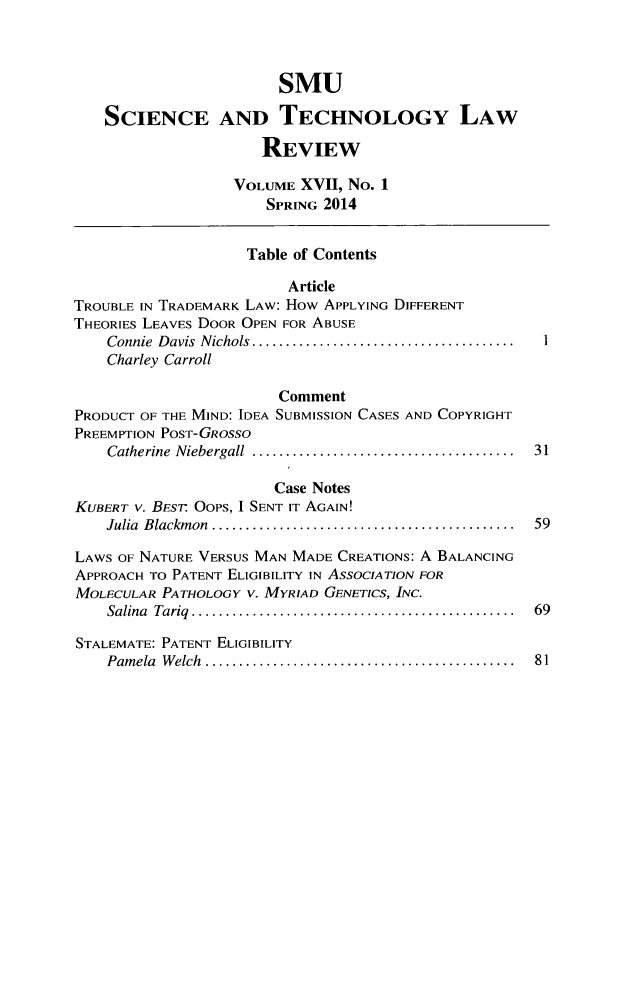 handle is hein.journals/comlrtj17 and id is 1 raw text is: SMU
SCIENCE AND TECHNOLOGY LAW
REVIEW
VOLUME XVII, No. 1
SPRING 2014
Table of Contents
Article
TROUBLE IN TRADEMARK LAW: How APPLYING DIFFERENT
THEORIES LEAVES DOOR OPEN FOR ABUSE
Connie  Davis  Nichols .......................................
Charley Carroll
Comment
PRODUCT OF THE MIND: IDEA SUBMISSION CASES AND COPYRIGHT
PREEMPTION POST-GRosso
Catherine  Niebergall  .......................................  31
Case Notes
KUBERT v. BES. OOPS, I SENT IT AGAIN!
Julia  Blackm on  .............................................  59
LAWS OF NATURE VERSUS MAN MADE CREATIONS: A BALANCING
APPROACH TO PATENT ELIGIBILITY IN ASSOCIATION FOR
MOLECULAR PATHOLOGY V. MYRIAD GENETICS, INC.
Salina  Tariq  ................................................  69
STALEMATE: PATENT ELIGIBILITY
Pam ela  W elch  ..............................................  81


