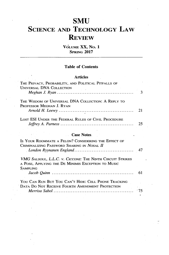 handle is hein.journals/comlrtj20 and id is 1 raw text is: 



                       SMU

    SCIENCE AND TECHNOLOGY LAW

                     REVIEW

                   VOLUME  XX, No. 1
                      SPRING 2017


                    Table of Contents

                        Articles
THE PRIVACY, PROBABILITY, AND POLITICAL PITFALLS OF
UNIVERSAL DNA COLLECTION
    Meghan J. Ryan ... .................................... 3

THE WISDOM OF UNIVERSAL DNA COLLECTION: A REPLY TO
PROFESSOR MEGHAN J. RYAN
    Arnold H. Loewy .................................... 21

LOST ESI UNDER THE FEDERAL RULES OF CIVIL PROCEDURE
    Jeffrey A. Parness  ................................... 25

                       Case Notes.
IS YOUR ROOMMATE A FELON? CONSIDERING THE EFFECT OF
CRIMINALIZING PASSWORD SHARING IN NOSAL H
    London Ryynanen England .. ........................... 47

VMG  SALSOUL, L.L.C. v. CICCONE- THE NINTH CIRCUIT STRIKES
A POSE, APPLYING THE DE MINIMIs EXCEPTION TO MUSIC
SAMPLING
    Jacob Quinn ........................................ 61

YOU CAN RUN BUT You CAN'T HIDE: CELL PHONE TRACKING
DATA Do NOT RECEIVE FOURTH AMENDMENT PROTECTION
    Merrisa Sabol    ...................................... 75


