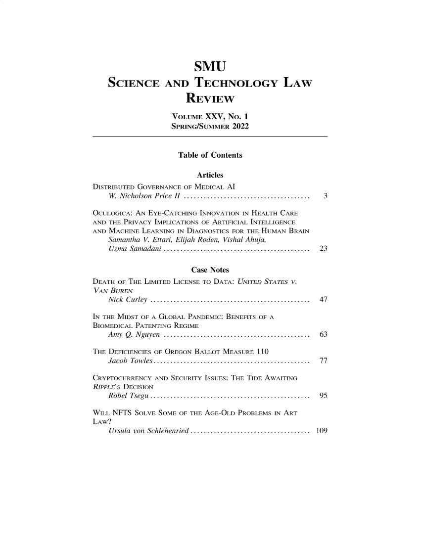 handle is hein.journals/comlrtj25 and id is 1 raw text is: SMU
SCIENCE AND TECHNOLOGY LAW
REVIEW
VOLUME XXV, NO. 1
SPRING/SUMMER 2022
Table of Contents
Articles
DISTRIBUTED GOVERNANCE OF MEDICAL AI
W . Nicholson  Price  II  ......................................  3
OCULOGICA: AN EYE-CATCHING INNOVATION IN HEALTH CARE
AND THE PRIVACY IMPLICATIONS OF ARTIFICIAL INTELLIGENCE
AND MACHINE LEARNING IN DIAGNOSTICS FOR THE HUMAN BRAIN
Samantha V. Ettari, Elijah Roden, Vishal Ahuja,
Uzma  Samadani ............................................  23
Case Notes
DEATH OF THE LIMITED LICENSE TO DATA: UNITED STATES V.
VAN BUREN
Nick Curley ................................................ 47
IN THE MIDST OF A GLOBAL PANDEMIC: BENEFITS OF A
BIOMEDICAL PATENTING REGIME
Amy  Q. Nguyen  ............................................  63
THE DEFICIENCIES OF OREGON BALLOT MEASURE 110
Jacob  Tow les...............................................  77
CRYPTOCURRENCY AND SECURITY ISSUES: THE TIDE AWAITING
RIPPLE'S DECISION
Robel Tsegu ................................................ 95
WILL NFTS SOLVE SOME OF THE AGE-OLD PROBLEMS IN ART
LAW?

Ursula von Schlehenried ....................................

109


