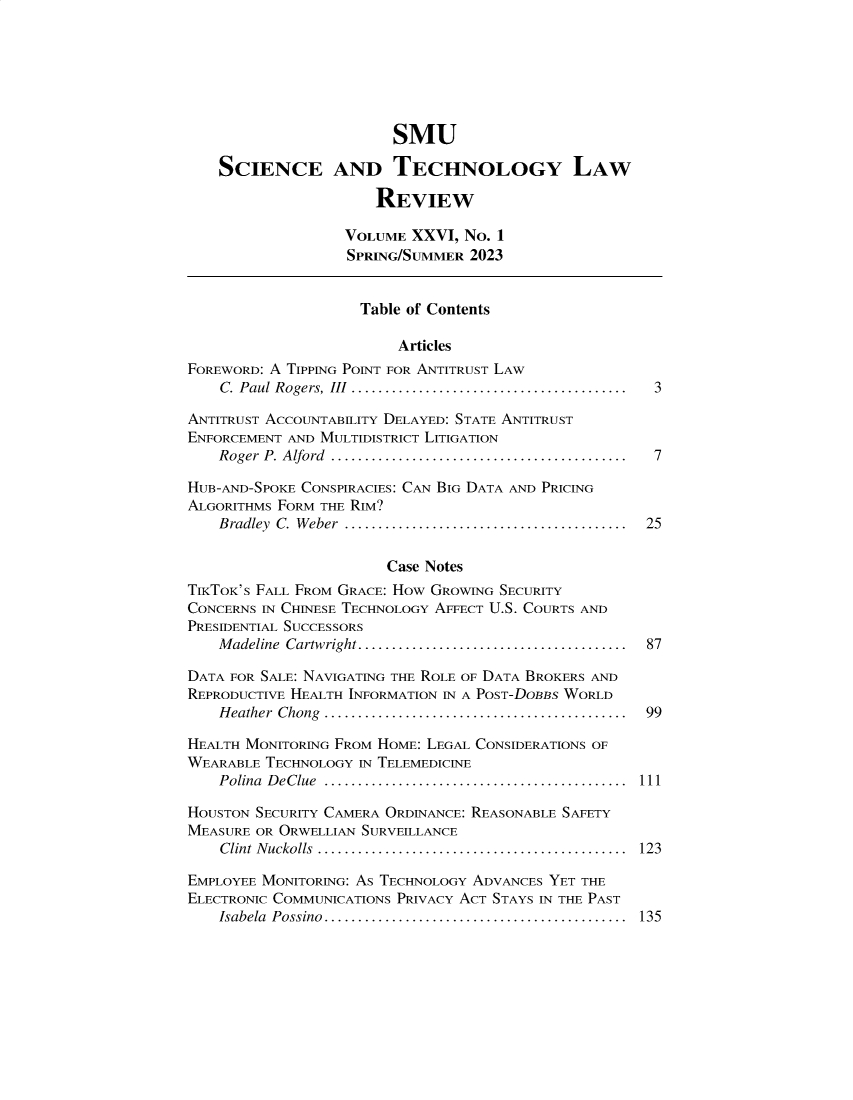 handle is hein.journals/comlrtj26 and id is 1 raw text is: 







                        SMU

    SCIENCE AND TECHNOLOGY LAW

                      REVIEW

                   VOLUME XXVI,  NO. 1
                   SPRING/SUMMER 2023


                   Table  of Contents

                         Articles
FOREWORD: A TIPPING POINT FOR ANTITRUST LAW
    C. Paul Rogers, III  .........................................  3

ANTITRUST ACCOUNTABILITY DELAYED: STATE ANTITRUST
ENFORCEMENT AND MULTIDISTRICT LITIGATION
    Roger P. Alford  ............................................  7

HUB-AND-SPOKE CONSPIRACIES: CAN BIG DATA AND PRICING
ALGORITHMS FORM THE RIM?
    Bradley C. W eber  ..........................................  25


                       Case Notes
TIKTOK'S FALL FROM GRACE: HOw GROWING SECURITY
CONCERNS IN CHINESE TECHNOLOGY AFFECT U.S. COURTS AND
PRESIDENTIAL SUCCESSORS
    M adeline Cartwright........................................  87

DATA FOR SALE: NAVIGATING THE ROLE OF DATA BROKERS AND
REPRODUCTIVE HEALTH INFORMATION IN A POST-DOBBS WORLD
    H eather Chong  .............................................  99

HEALTH MONITORING FROM HOME: LEGAL CONSIDERATIONS OF
WEARABLE TECHNOLOGY IN TELEMEDICINE
    Polina D eClue  .............................................  111

HOUSTON SECURITY CAMERA ORDINANCE: REASONABLE SAFETY
MEASURE OR ORWELLIAN SURVEILLANCE
    Clint Nuckolls .............................................. 123

EMPLOYEE MONITORING: AS TECHNOLOGY ADVANCES YET THE
ELECTRONIC COMMUNICATIONS PRIVACY ACT STAYS IN THE PAST
    Isabela Possino.............................................  135


