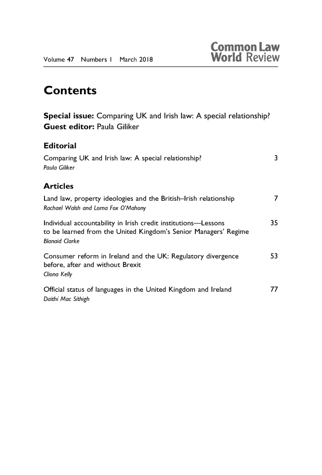 handle is hein.journals/comlwr47 and id is 1 raw text is: 






Volume 47   Numbers  I  March 2018



Contents


Special   issue: Comparing   UK  and  Irish law: A special relationship?
Guest   editor:  Paula Giliker

Editorial
Comparing  UK  and Irish law: A special relationship?                    3
Paula Giliker

Articles
Land law, property ideologies and the British-Irish relationship    7
Rachael Walsh and Lorna Fox O'Mahony

Individual accountability in Irish credit institutions-Lessons     35
to be learned from the United Kingdom's  Senior Managers' Regime
Blanaid Clarke

Consumer   reform in Ireland and the UK: Regulatory divergence       53
before, after and without Brexit
Cliona Kelly

Official status of languages in the United Kingdom and Ireland     77
Daithi Mac Sithigh


