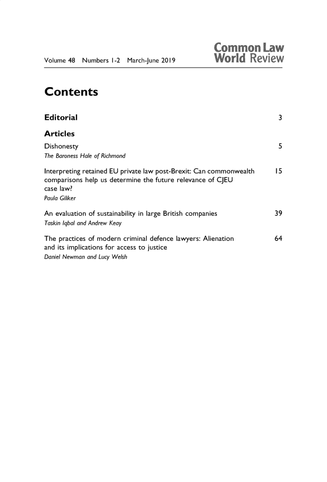 handle is hein.journals/comlwr48 and id is 1 raw text is: 




Lay


Volume 48   Numbers 1-2   March-June 2019


Contents


Editorial

Articles
Dishonesty
The Baroness Hale of Richmond

Interpreting retained EU private law post-Brexit: Can commonwealth
comparisons help us determine the future relevance of CJEU
case law?
Paula Giliker

An evaluation of sustainability in large British companies
Taskin lqbal and Andrew Keay

The practices of modern criminal defence lawyers: Alienation
and its implications for access to justice
Daniel Newman and Lucy Welsh



