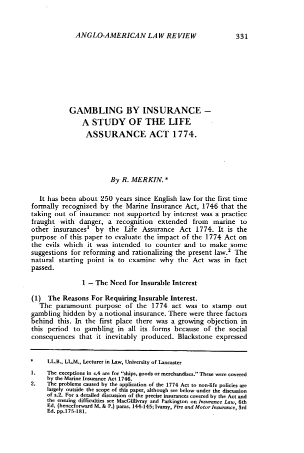 handle is hein.journals/comlwr9 and id is 341 raw text is: ANGLO-AMERICAN LAW REVIEW

GAMBLING BY INSURANCE -
A STUDY OF THE LIFE
ASSURANCE ACT 1774.
By R. MERKIN. *
It has been about 250 years since English law for the first time
formally recognized by the Marine Insurance Act, 1746 that the
taking out of insurance not supported by interest was a practice
fraught with danger, a recognition extended from marine to
other insurances' by the Life Assurance Act 1774. It is the
purpose of this paper to evaluate the impact of the 1774 Act on
the evils which it was intended to counter and to make some
suggestions for reforming and rationalizing the present law.2 The
natural starting point is to examine why the Act was in fact
passed.
1 - The Need for Insurable Interest
(1) The Reasons For Requiring Insurable Interest.
The paramount purpose of the 1774 act was to stamp out
gambling hidden by a notional insurance. There were three factors
behind this. In the first place there was a growing objection in
this period to gambling in all its forms because of the social
consequences that it inevitably produced. Blackstone expressed
     LLB., LLM., Lecturer in Law, University of Lancaster
1.   The exceptions in s.4 are for ships, goods or merchandises. These were covered
by the Marine Insurance Act 1746.
2.   The problems caused by the application of the 1774 Act to non-life policies are
largely outside the scope of this paper, although see below under the discussion
of s.2. For a detailed discussion of the precise insurances covered by the Act and
the ensuing difficulties see MacGillivray and Parkington on Insurance Law, 6th
Ed. (henceforward M. & P.) paras. 144-145; Ivamy, Fire and Motor Insurance, 3rd
Ed. pp.175-181.


