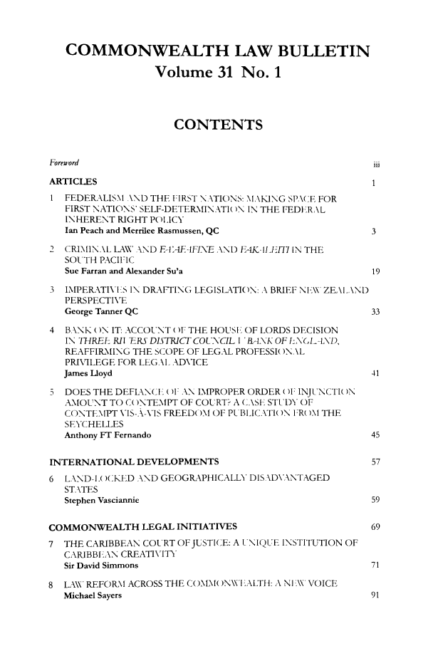 handle is hein.journals/commwlb31 and id is 1 raw text is: COMMONWEALTH LAW BULLETIN
Volume 31 No. 1
CONTENTS
Foreword                                             ii
ARTICLES
1 FEDERALISM AND THE FIRST \NTIONS: NI,\KING SP,\('E FOR
FIRST NATIONS' SELF-DETER.INATIRN IN THE FEDERAL
INHERENT RIGHT POLICY
Ian Peach and Merrilee Rasmussen, QC              3
2 CRIMIN\L LAW XAND F1'A1EIFIXE AND FAK,.ILIJ-17 IN THE
SOUTH PACIFIC
Sue Farran and Alexander Su'a                    19
3 IMPERATIXVIS IN DRAFTING LEGISLATION: A BRIEF N\\ ZEAI.AN)
PERSPECTIVE
George Tanner QC                                  33
4 BANK ON IT: ACCOUNT ()1 THE HOUSI OF LORDS DECISION
IN THREE RI 1RS DISTRICT COUNCIL I 'RANK OFL\GL L\D,
REAFFIRMING THE SCOPE OF LEGAL PROFESSI( )N \L
PRIVILEGE FOR LEG. \ADVICE
James Lloyd                                       41
DOES THE DEFIAN(- I 01. AX L\PROPER ORDER (I INJUNCTI( )N
AMOUNT TO CONTEMPT OF COURT? A (\SE STUDY OF
CONTEMPT VIS-X -\S FREED( OM OF P13BLICAXTl( )N I:R( )M THE
SEYCHELLES
Anthony FT Fernando                               45
INTERNATIONAL DEVELOPMENTS                          57
6 LAND-IW(KED AND GEOGRAPHICALLY DISXD\NTAGED
STATES
Stephen Vasciannie                               59
COMMONWEALTH LEGAL INITIATIVES                      69
7 THE CARIBBEAN COURT OFJUSTICE: A UNIQUE INSTITUTION OF
CARIBBLAN CREATIVITY
Sir David Simmons                                 71
8 L\X' REFORl ACROSS THE COMM(N )NWLALTH: A NI \ VOICE
Michael Sayers                                    91


