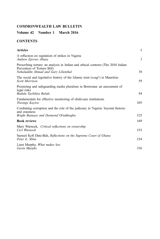 handle is hein.journals/commwlb42 and id is 1 raw text is: 





COMMONWEALTH LAW BULLETIN

Volume   42   Number   1   March   2016

CONTENTS

Articles                                                                        1
A reflection on regulation of strikes in Nigeria
Andrew  Ejovwo Abuza                                                            3
Proscribing torture: an analysis in Indian and ethical contexts (The 2010 Indian
Prevention of Torture Bill)
Nehaluddin Ahmad  and Gary Lilienthal                                          38
The social and legislative history of the Islamic trust (waqf) in Mauritius
Scott Morrison                                                                 59
Promoting and safeguarding media pluralism in Botswana: an assessment of
legal risks
Badala Tachilisa Balule                                                        84
Fundamentals for effective monitoring of child-care institutions
Tiwonge Kayira                                                                105
Combating  corruption and the role of the judiciary in Nigeria: beyond rhetoric
and crassness
Bright Bazuaye and Desmond  Oriakhogba                                        125
Book  reviews                                                                 149
Mary  Warnock,  Critical reflections on ownership
Ceri Warnock                                                                  151
Samuel Kofi Date-Bah, Reflections on the Supreme Court of Ghana
Peter E. Slinn                                                                154
Liam Murphy,  What makes law
Gavin Murphy                                                                  156


