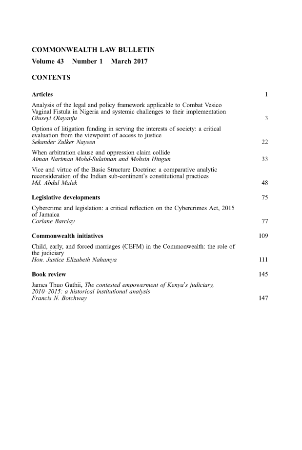 handle is hein.journals/commwlb43 and id is 1 raw text is: 





COMMONWEALTH LAW BULLETIN

Volume   43   Number 1 March 2017

CONTENTS

Articles                                                                         1
Analysis of the legal and policy framework applicable to Combat Vesico
Vaginal Fistula in Nigeria and systemic challenges to their implementation
Oluseyi Olayanju                                                                 3
Options of litigation funding in serving the interests of society: a critical
evaluation from the viewpoint of access to justice
Sekander Zulker Nayeen                                                          22
When  arbitration clause and oppression claim collide
Aiman  Nariman Mohd-Sulaiman  and Mohsin  Hingun                                33
Vice and virtue of the Basic Structure Doctrine: a comparative analytic
reconsideration of the Indian sub-continent's constitutional practices
Md. Abdul Malek                                                                 48

Legislative developments                                                        75
Cybercrime and legislation: a critical reflection on the Cybercrimes Act, 2015
of Jamaica
Corlane Barclay                                                                 77

Commonwealth initiatives                                                       109
Child, early, and forced marriages (CEFM) in the Commonwealth: the role of
the judiciary
Hon. Justice Elizabeth Nahamya                                                 111

Book  review                                                                   145
James Thuo  Gathii, The contested empowerment of Kenya's judiciary,
2010-2015:  a historical institutional analysis
Francis N Botchway                                                             147



