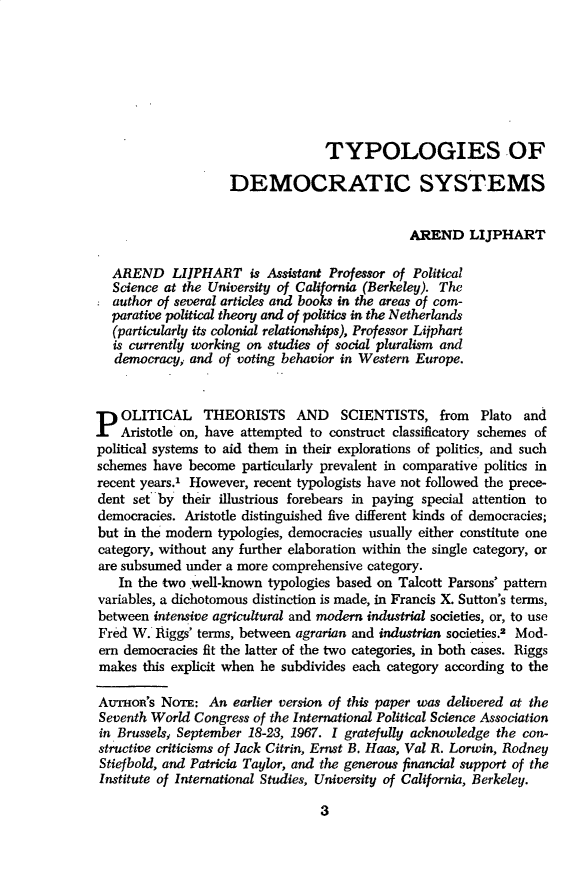 handle is hein.journals/compls1 and id is 1 raw text is: 







                                  TYPOLOGIES OF

                    DEMOCRATIC SYSTEMS


                                               AREND LIJPHART

  AREND LIJPHART is Assistant Professor of Political
  Science at the University of California (Berkeley). The
  author of several articles and books in the areas of com-
  parative political theory and of politics in the Netherlands
  (particularly its colonial relationships), Professor Lijphart
  is currently working on studies of social pluralism and
  democracy,  and of voting behavior in Western Europe.



P   OLITICAL THEORISTS AND SCIENTISTS, from Plato and
    Aristotle on, have attempted to construct classificatory schemes of
political systems to aid them in their explorations of politics, and such
schemes  have become  particularly prevalent in comparative politics in
recent years.' However, recent typologists have not followed the prece-
dent  set by their illustrious forebears in paying special attention to
democracies. Aristotle distinguished five different kinds of democracies;
but in the modem  typologies, democracies usually either constitute one
category, without any further elaboration within the single category, or
are subsumed  under a more comprehensive category.
   In the two well-known  typologies based on Talcott Parsons' pattern
variables, a dichotomous distinction is made, in Francis X. Sutton's terms,
between  intensive agricultural and modern industrial societies, or, to use
Fred W.  Riggs' terms, between agrarian and industrian societies.2 Mod-
ern democracies fit the latter of the two categories, in both cases. Riggs
makes  this explicit when he subdivides each category according to the

AuTHoR's  NoTE:  An  earlier version of this paper was delivered at the
Seventh World  Congress of the International Political Science Association
in Brussels., September 18-23, 1967. 1 gratefully acknowledge the con-
structive criticisms of Jack Citrin, Ernst B. Haas, Val R. Lorwin, Rodney
Stiefbold, and Patricia Taylor, and the generous financial support of the
Institute of International Studies, University of California, Berkeley.


3


