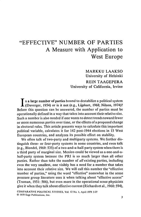 handle is hein.journals/compls12 and id is 1 raw text is: 









  EFFECTIVE NUMBER OF PARTIES

                 A   Measure with Application to

                                            West Europe


                                         MARKKU LAAKSO
                                         University of Helsinki
                                         REIN  TAAGEPERA
                                University of California, Irvine


  Is  a large number of parties bound to destabilize a political system
     (Duverger, 1954) or is it not (e.g., Lijphart, 1968; Nilson, 1974)?
Before this question can be answered, the number of parties must be
operationally defined in a way that takes into account their relative size.
Such a number is also needed if one wants to detect trends toward fewer
or more numerous parties over time, or the effects of a proposed change
in electoral rules. This article presents ways to calculate this important
political variable, calculates it for 142 post-1944 elections in 15 West
European countries, and analyzes its possible effect on stability.
   We often talk of two-party and multiparty systems. We further dis-
tinguish three- or four-party systems in some countries, and even talk
(e.g., Blondel, 1969: 535) of a two-and-a-half-party system when there is
a third party of marginal size. Mexico could be viewed as a one-and-a-
half-party system because the PRI is so much larger than all other
parties. Rather than take the number of all existing parties, including
even the very smallest, one visibly has a need for a number that takes
into account their relative size. We will call this number the effective
number  of parties, using the word effective somewhat in the sense
pressure group literature uses it when talking about effective access
(Truman, 1951: 506), but even more in the operational sense physicists
give it when they talk about effective current (Richards et al., 1960: 594),
COMPARATIVE POLITICAL STUDIES, Vol. 12 No. 1. April 1979 3-27
@ 1979 Sage Publications, Inc.
                                                              3



