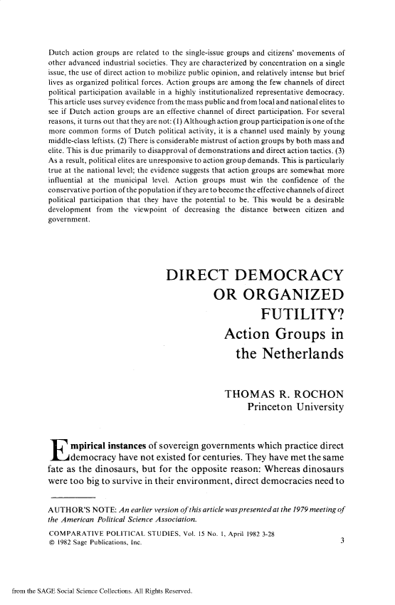 handle is hein.journals/compls15 and id is 1 raw text is: 




Dutch action groups are related to the single-issue groups and citizens' movements of
other advanced industrial societies. They are characterized by concentration on a single
issue, the use of direct action to mobilize public opinion, and relatively intense but brief
lives as organized political forces. Action groups are among the few channels of direct
political participation available in a highly institutionalized representative democracy.
This article uses survey evidence from the mass public and from local and national elites to
see if Dutch action groups are an effective channel of direct participation. For several
reasons, it turns out that they are not: (1) Although action group participation is one of the
more common   forms of Dutch political activity, it is a channel used mainly by young
middle-class leftists. (2) There is considerable mistrust of action groups by both mass and
elite. This is due primarily to disapproval of demonstrations and direct action tactics. (3)
As a result, political elites are unresponsive to action group demands. This is particularly
true at the national level; the evidence suggests that action groups are somewhat more
influential at the municipal level. Action groups must win the confidence of the
conservative portion of the population if they are to become the effective channels of direct
political participation that they have the potential to be. This would be a desirable
development from  the viewpoint of decreasing the distance between citizen and
government.






                              DIRECT DEMOCRACY

                                          OR ORGANIZED

                                                      FUTILITY?

                                             Action Groups in

                                                the Netherlands



                                             THOMAS R. ROCHON
                                                   Princeton University





 E mpirical instances of sovereign governments which practice direct
      democracy   have  not existed for centuries. They  have met the same
fate as the dinosaurs,  but  for the opposite  reason: Whereas   dinosaurs
were  too big to survive in their environment,  direct democracies  need  to


AUTHOR'S   NOTE:  An earlier version of this article waspresentedat the 1979 meeting of
the American Political Science Association.
COMPARATIVE POLITICAL STUDIES, Vol. 15   No. 1, April 1982 3-28
@  1982 Sage Publications, Inc.                                            3


from the SAGE Social Science Collections. All Rights Reserved.


