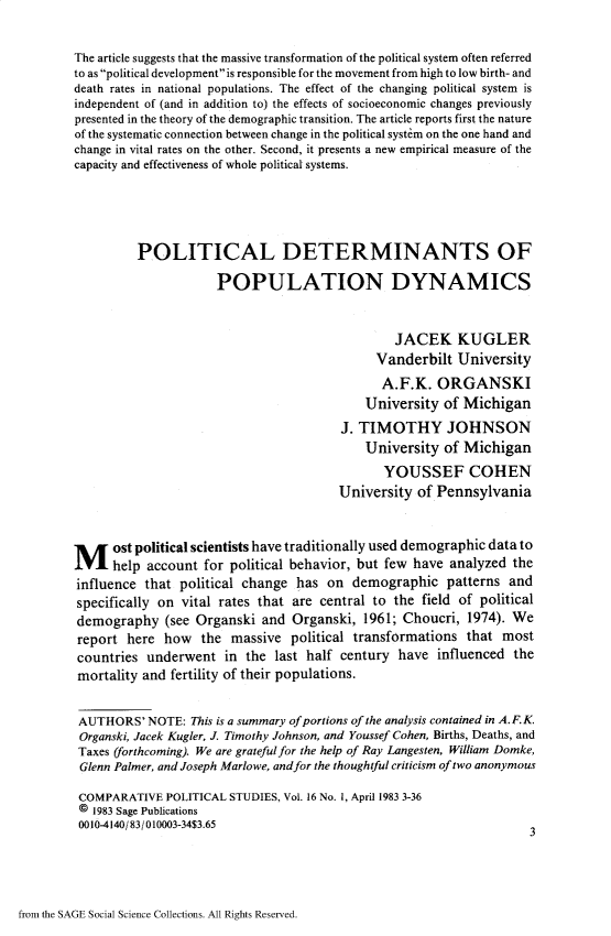handle is hein.journals/compls16 and id is 1 raw text is: 

The article suggests that the massive transformation of the political system often referred
to as political developmentis responsible for the movement from high to low birth- and
death rates in national populations. The effect of the changing political system is
independent of (and in addition to) the effects of socioeconomic changes previously
presented in the theory of the demographic transition. The article reports first the nature
of the systematic connection between change in the political system on the one hand and
change in vital rates on the other. Second, it presents a new empirical measure of the
capacity and effectiveness of whole political systems.




         POLITICAL DETERMINANTS OF

                     POPULATION DYNAMICS


                                               JACEK KUGLER
                                            Vanderbilt  University
                                            A.F.K.   ORGANSKI
                                          University  of Michigan
                                       J. TIMOTHY JOHNSON
                                          University  of Michigan
                                             YOUSSEF COHEN
                                       University of Pennsylvania



M     ost political scientists have traditionally used demographic data to
      help account for political behavior, but few have analyzed the
influence that political change has  on demographic   patterns and
specifically on vital rates that are central to the field of political
demography   (see Organski and  Organski, 1961; Choucri, 1974). We
report  here how  the  massive  political transformations that most
countries  underwent  in the last half century have  influenced the
mortality and fertility of their populations.


AUTHORS'   NOTE: This is a summary of portions of the analysis contained in A.F.K.
Organski, Jacek Kugler, J. Timothy Johnson, and Youssef Cohen, Births, Deaths, and
Taxes (forthcoming). We are grateful for the help of Ray Langesten, William Domke,
Glenn Palmer, and Joseph Marlowe, andfor the thoughtful criticism of two anonymous

COMPARATIVE  POLITICAL STUDIES, Vol. 16 No. 1, April 1983 3-36
@  1983 Sage Publications
0010-4140/83/010003-34$3.653


from the SAGE Social Science Collections. All Rights Reserved.


