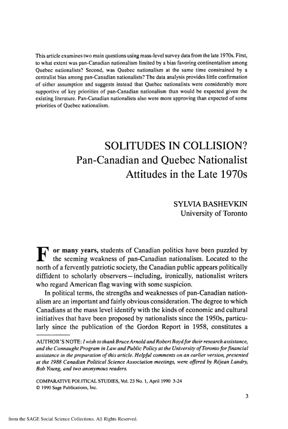 handle is hein.journals/compls23 and id is 1 raw text is: 







This article examines two main questions using mass-level survey data from the late 1970s. First,
to what extent was pan-Canadian nationalism limited by a bias favoring continentalism among
Quebec nationalists? Second, was Quebec nationalism at the same time constrained by a
centralist bias among pan-Canadian nationalists? The data analysis provides little confirmation
of either assumption and suggests instead that Quebec nationalists were considerably more
supportive of key priorities of pan-Canadian nationalism than would be expected given the
existing literature. Pan-Canadian nationalists also were more approving than expected of some
priorities of Quebec nationalism.






                         SOLITUDES IN COLLISION?

               Pan-Canadian and Quebec Nationalist

                                 Attitudes in the Late 1970s



                                                  SYLVIA BASHEVKIN
                                                     University  of Toronto






F or many years, students of Canadian politics have been puzzled by
      the seeming   weakness  of pan-Canadian   nationalism.  Located  to the
north of a fervently patriotic society, the Canadian public appears politically
diffident to scholarly observers-including, ironically,   nationalist writers
who  regard American   flag waving  with some  suspicion.
   In political terms, the strengths and weaknesses of pan-Canadian   nation-
alism are an important and fairly obvious consideration. The degree to which
Canadians   at the mass level identify with the kinds of economic and cultural
initiatives that have been proposed by  nationalists since the 1950s, particu-
larly since the  publication of  the Gordon   Report  in 1958,  constitutes a

AUTHOR'S   NOTE: Iwish to thank BruceArnold and Robert Boydfor their research assistance,
and the Connaught Program in Law and Public Policy at the University of Toronto forfinancial
assistance in the preparation of this article. Helpful comments on an earlier version, presented
at the 1988 Canadian Political Science Association meetings, were offered by Rdjean Landry,
Bob Young, and two anonymous readers.

COMPARATIVE  POLITICAL STUDIES, Vol. 23 No. 1, April 1990 3-24
© 1990 Sage Publications, Inc.
                                                                            3


from the SAGE Social Science Collections. All Rights Reserved.


