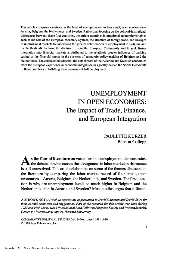 handle is hein.journals/compls24 and id is 1 raw text is: 





This article compares variations in the level of unemployment in four small, open economies-
Austria, Belgium, the Netherlands, and Sweden. Rather than focusing on the political-institutional
differences between these four countries, the article examines international economic variables
such as the role of the European Monetary System, the structure of foreign trade, and linkages
to international markets to understand the greater deterioration of employment in Belgium and
the Netherlands. In turn, the decision to join the European Community and to seek firmer
integration into financial markets is attributed to the relatively greater influence of banking
capital or the financial sector in the systems of economic policy-making of Belgium and the
Netherlands. The article concludes that the detachment of the Austrian and Swedish economies
from the European experience in economic integration has greatly helped the Social Democrats
in these countries in fulfilling their promises of full employment.






                                           UNEMPLOYMENT

                                   IN OPEN ECONOMIES:

                            The Impact of Trade, Finance,

                                    and European Integration



                                                   PAULETTE KURZER
                                                            Babson   College





A s the flow of literature on variations in unemployment demonstrates,
       the debate on what causes the divergences in labor market performance
is still unresolved. This article elaborates on some of the themes discussed in
the literature by comparing   the  labor market  record  of four small, open
economies   - Austria, Belgium, the Netherlands,  and Sweden.  The first ques-
tion is why  are unemployment levels so much higher in Belgium and the
Netherlands  than  in Austria and Sweden?   Most  studies argue that different


AUTHOR'S   NOTE:  I wish to express my appreciation to David Cameron and David Spiro for
their carefid comments and suggestions. Part of the research for this article was done during
1987and 1988 when I was a PostdoctoralFordFellow in European Society and Western Security,
Center for International Affairs, Harvard University.

COMPARATIVE  POLITICAL STUDIES, Vol. 24 No. 1, April 1991 3-30
C 1991 Sage Publications, Inc.
                                                                             3


from the SAGE Social Science Collections. All Rights Reserved.


