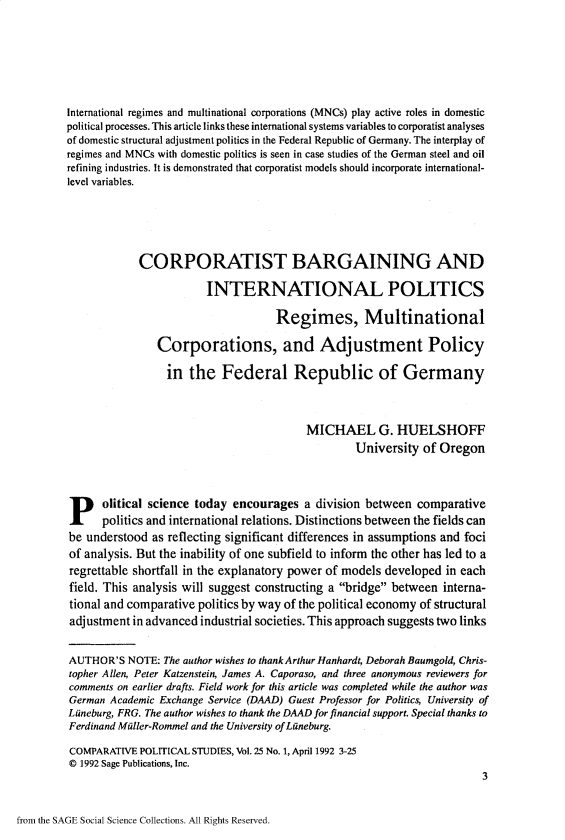 handle is hein.journals/compls25 and id is 1 raw text is: 







International regimes and multinational corporations (MNCs) play active roles in domestic
political processes. This article links these international systems variables to corporatist analyses
of domestic structural adjustment politics in the Federal Republic of Germany. The interplay of
regimes and MNCs with domestic politics is seen in case studies of the German steel and oil
refining industries. It is demonstrated that corporatist models should incorporate international-
level variables.






            CORPORATIST BARGAINING AND

                        INTERNATIONAL POLITICS

                                    Regimes, Multinational

                Corporations, and Adjustment Policy

                in   the   Federal Republic of Germany



                                          MICHAEL G. HUELSHOFF
                                                  University  of Oregon





P olitical science today encourages a division between comparative
      politics and international relations. Distinctions between the fields can
be understood  as reflecting significant differences in assumptions and foci
of analysis. But the inability of one subfield to inform the other has led to a
regrettable shortfall in the explanatory power of models developed in each
field. This analysis will suggest constructing a bridge between interna-
tional and comparative politics by way of the political economy of structural
adjustment in advanced industrial societies. This approach suggests two links


AUTHOR'S   NOTE: The author wishes to thank Arthur Hanhardt, Deborah Baumgold, Chris-
topher Allen, Peter Katzenstein, James A. Caporaso, and three anonymous reviewers for
comments on earlier drafts. Field work for this article was completed while the author was
German Academic Exchange Service (DAAD) Guest Professor for Politics, University of
Liineburg, FRG. The author wishes to thank the DAAD for financial support. Special thanks to
Ferdinand Miller-Rommel and the University of Lineburg.

COMPARATIVE  POLITICAL STUDIES, Vol. 25 No. 1, April 1992 3-25
0 1992 Sage Publications, Inc.
                                                                        3


from the SAGE Social Science Collections. All Rights Reserved.



