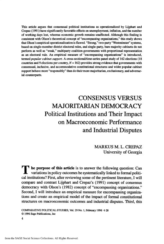 handle is hein.journals/compls29 and id is 1 raw text is: 





This article argues that consensual political institutions as operationalized by Lijphart and
Crepaz (1991) have significantly favorable effects on unemployment, inflation, and the number
of working days lost, whereas economic growth remains unaffected. Although this finding is
consistent with Olson's theoretical concept of encompassing organizations, this study shows
that Olson's empirical operationalization is flawed. Strong, two-party Westminster systems,
based on single-member district electoral rules, and single-party, bare majority cabinets do not
perform as well as weak, multiparty coalition governments with proportional representation
as an electoral rule. An empirical measure of encompassing organizations is introduced,
termed popular cabinet support. A cross-sectional/time-series panel study of 162 elections (18
countries and 9 elections per country, N = 162) provides strong evidence that governments with
consensual, inclusive, and accommodative constitutional structures and wider popular cabinet
support behave more responsibly than do their more majoritarian, exclusionary, and adversar-
ial counterparts.






                                   CONSENSUS VERSUS

                   MAJORITARIAN DEMOCRACY

              Political Institutions and Their Impact

                       on   Macroeconomic Performance

                                      and   Industrial Disputes



                                             MARKUS M. L. CREPAZ
                                                   University  of Georgia




T he purpose of this article is to answer the following question: Can
      variations in policy outcomes be systematically linked to formal politi-
cal institutions? First, after reviewing some of the pertinent literature, I will
compare  and  contrast Lijphart and Crepaz's (1991)  concept of consensus
democracy   with Olson's (1982) concept  of encompassing  organizations.
Second,  I will introduce an empirical measure for encompassing  organiza-
tions and create an empirical model  of the impact of formal constitutional
structures on macroeconomic   outcomes  and  industrial disputes. Third, this

COMPARATIVE  POLITICAL STUDIES, Vol. 29 No. 1, February 1996 4-26
@ 1996 Sage Publications, Inc
4


from the SAGE Social Science Collections. All Rights Reserved.



