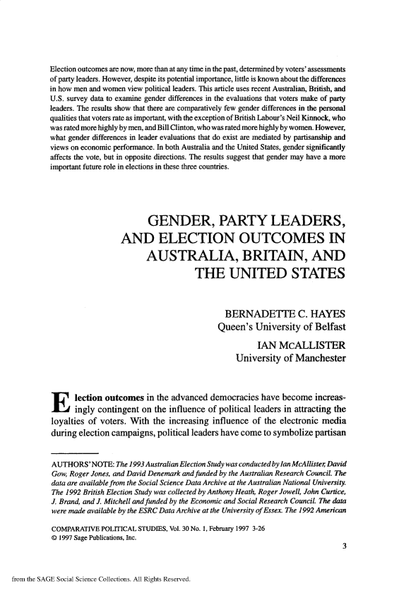handle is hein.journals/compls30 and id is 1 raw text is: 






Election outcomes are now, more than at any time in the past, determined by voters' assessments
of party leaders. However, despite its potential importance, little is known about the differences
in how men and women view political leaders. This article uses recent Australian, British, and
U.S. survey data to examine gender differences in the evaluations that voters make of party
leaders. The results show that there are comparatively few gender differences in the personal
qualities that voters rate as important, with the exception of British Labour's Neil Kinnock, who
was rated more highly by men, and Bill-Clinton, who was rated more highly by women. However,
what gender differences in leader evaluations that do exist are mediated by partisanship and
views on economic performance. In both Australia and the United States, gender significantly
affects the vote, but in opposite directions. The results suggest that gender may have a more
important future role in elections in these three countries.





                         GENDER, PARTY LEADERS,

                  AND ELECTION OUTCOMES IN

                         AUSTRALIA, BRITAIN, AND

                                     THE UNITED STATES



                                             BERNADETTE C. HAYES
                                           Queen's   University  of Belfast

                                                     IAN   McALLISTER
                                                University  of Manchester



Election outcomes in the advanced democracies have become increas-
      ingly contingent  on the influence of political leaders in attracting the
loyalties of voters. With  the increasing influence of the electronic media
during election campaigns,  political leaders have come to symbolize partisan


AUTHORS'NOTE: The   1993 Australian Election Study was conducted by Ian McAllister David
Gow, Roger Jones, and David Denemark and funded by the Australian Research Council. The
data are available from the Social Science Data Archive at the Australian National University.
The 1992 British Election Study was collected by Anthony Heath, Roger Jowell, John Curtice,
J. Brand, and J. Mitchell and funded by the Economic and Social Research Council. The data
were made available by the ESRC Data Archive at the University of Essex. The 1992 American

COMPARATIVE  POLITICAL STUDIES, Vol. 30 No. 1, February 1997 3-26
@D 1997 Sage Publications, Inc.
                                                                           3


from the SAGE Social Science Collections. All Rights Reserved.


