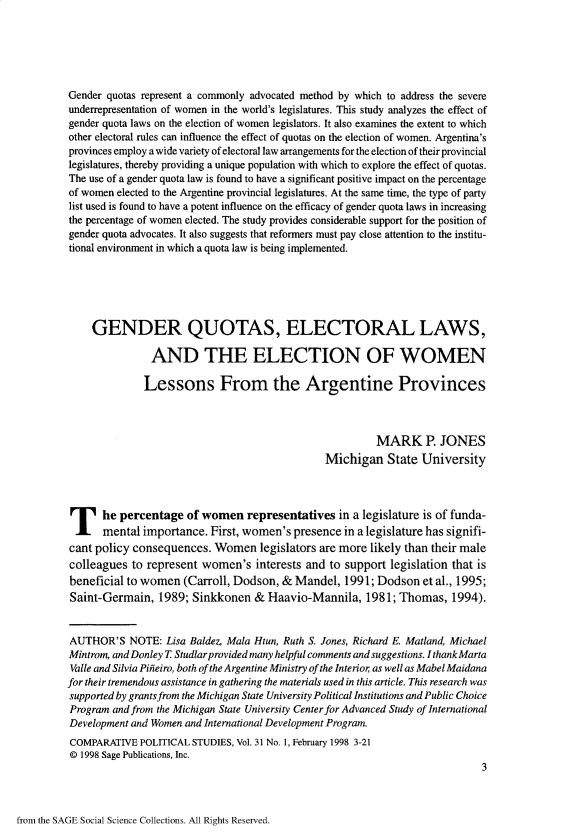handle is hein.journals/compls31 and id is 1 raw text is: 






Gender quotas represent a commonly advocated method by which to address the severe
underrepresentation of women in the world's legislatures. This study analyzes the effect of
gender quota laws on the election of women legislators. It also examines the extent to which
other electoral rules can influence the effect of quotas on the election of women. Argentina's
provinces employ a wide variety of electoral law arrangements for the election of their provincial
legislatures, thereby providing a unique population with which to explore the effect of quotas.
The use of a gender quota law is found to have a significant positive impact on the percentage
of women elected to the Argentine provincial legislatures. At the same time, the type of party
list used is found to have a potent influence on the efficacy of gender quota laws in increasing
the percentage of women elected. The study provides considerable support for the position of
gender quota advocates. It also suggests that reformers must pay close attention to the institu-
tional environment in which a quota law is being implemented.






     GENDER QUOTAS, ELECTORAL LAWS,

               AND THE ELECTION OF WOMEN

               Lessons From the Argentine Provinces



                                                         MARK P. JONES
                                                Michigan   State University





T he percentage of women representatives in a legislature is of funda-
      mental  importance. First, women's  presence in a legislature has signifi-
cant policy consequences.  Women legislators   are more likely than their male
colleagues  to represent women's   interests and to support legislation that is
beneficial to women  (Carroll, Dodson,  & Mandel,  1991; Dodson   et al., 1995;
Saint-Germain,   1989; Sinkkonen   & Haavio-Mannila,   1981; Thomas,   1994).


AUTHOR'S NOTE: Lisa Baldez,  Mala Htun, Ruth S. Jones, Richard E. Matland, Michael
Mintrom, and Donley T Studlar provided many helpful comments and suggestions. I thank Marta
Valle and Silvia Piieiro, both of the Argentine Ministry of the Interior as well as Mabel Maidana
for their tremendous assistance in gathering the materials used in this article. This research was
supported by grants from the Michigan State University Political Institutions and Public Choice
Program and from the Michigan State University Center for Advanced Study of International
Development and Women and International Development Program.
COMPARATIVE  POLITICAL STUDIES, Vol. 31 No. 1, February 1998 3-21
@ 1998 Sage Publications, Inc.
                                                                             3


from the SAGE Social Science Collections. All Rights Reserved.


