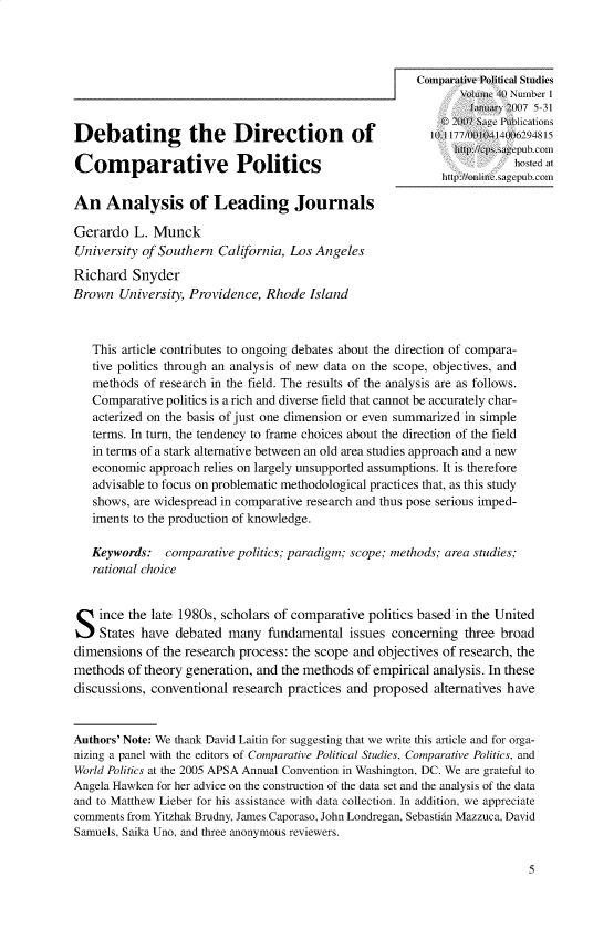 handle is hein.journals/compls40 and id is 1 raw text is: 







Debating           the    Direction          of           101 10010414006294815
                                                              http://cpsisagepub.com
Comparative Politics
                                                            http:/onlie.agepubxcom

An   Analysis of Leading Journals

Gerardo   L. Munck
University of Southern California, Los Angeles
Richard   Snyder
Brown  University, Providence, Rhode  Island



   This article contributes to ongoing debates about the direction of compara-
   tive politics through an analysis of new data on the scope, objectives, and
   methods of research in the field. The results of the analysis are as follows.
   Comparative politics is a rich and diverse field that cannot be accurately char-
   acterized on the basis of just one dimension or even summarized in simple
   terms. In turn, the tendency to frame choices about the direction of the field
   in terms of a stark alternative between an old area studies approach and a new
   economic approach relies on largely unsupported assumptions. It is therefore
   advisable to focus on problematic methodological practices that, as this study
   shows, are widespread in comparative research and thus pose serious imped-
   iments to the production of knowledge.

   Keywords:   comparative politics; paradigm; scope; methods; area studies;
   rational choice



S   ince the late 1980s, scholars of comparative politics based in the United
    States have debated  many  fundamental   issues concerning three broad
dimensions  of the research process: the scope and objectives of research, the
methods  of theory generation, and the methods of empirical analysis. In these
discussions, conventional research practices and proposed alternatives have


Authors' Note: We thank David Laitin for suggesting that we write this article and for orga-
nizing a panel with the editors of Comparative Political Studies, Comparative Politics, and
World Politics at the 2005 APSA Annual Convention in Washington, DC. We are grateful to
Angela Hawken for her advice on the construction of the data set and the analysis of the data
and to Matthew Lieber for his assistance with data collection. In addition, we appreciate
comments from Yitzhak Brudny, James Caporaso, John Londregan, Sebastian Mazzuca, David
Samuels, Saika Uno, and three anonymous reviewers.


5


