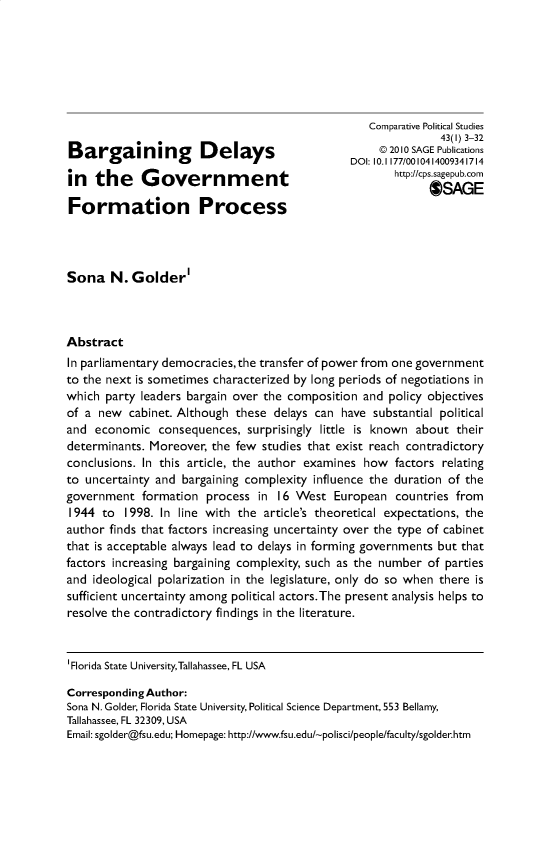 handle is hein.journals/compls43 and id is 1 raw text is: 







                                                    Comparative Political Studies
                                                                43(l) 3-32
                                                      @ 20 10 SAGE Publications
                                                 DOI: 10.1177/0010414009341714
in   the     Governm            ent                     http://cps.sagepub.corn
                                                              $SAGE
Formation Process




Sona N. Golder'



Abstract
In parliamentary democracies,the transfer of power from one government
to the next is sometimes characterized by long periods of negotiations in
which  party leaders bargain over the composition  and policy objectives
of a  new  cabinet. Although these  delays can have  substantial political
and  economic   consequences,  surprisingly little is known about  their
determinants. Moreover,  the few  studies that exist reach contradictory
conclusions. In this article, the author examines  how  factors relating
to uncertainty and  bargaining complexity influence the duration of the
government   formation  process  in 16 West   European  countries  from
1944  to  1998. In line with the  article's theoretical expectations, the
author finds that factors increasing uncertainty over the type of cabinet
that is acceptable always lead to delays in forming governments but that
factors increasing bargaining complexity, such as the number  of parties
and  ideological polarization in the legislature, only do so when there is
sufficient uncertainty among political actors.The present analysis helps to
resolve the contradictory findings in the literature.


'Florida State UniversityTallahassee, FL USA

Corresponding Author:
Sona N. Golder, Florida State University, Political Science Department, 553 Bellamy,
Tallahassee, FL 32309, USA
Email: sgolder@fsu.edu; Homepage: http://www.fsu.edu/-polisci/people/faculty/sgolderhtm


