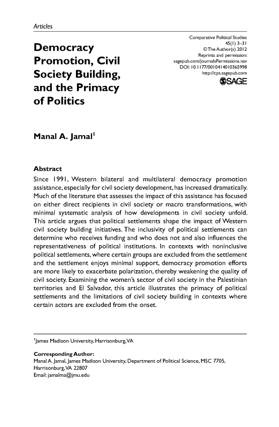 handle is hein.journals/compls45 and id is 1 raw text is: 


Articles
                                                     Comparative Political Studies
                                                                 45(1) 3-31I
Democracy                                                 @The Author(s) 2012
                                                        Reprints and permission:
Pro motion, Civil                               sagepub.com/journalsPermissions.nav
                                                  DOI: 10. 1177/0010414010365998
Society       Building,                                   http://cps.sagepub.com

and the Primacy                                                OSAGE

of   Politics




Manal A. Jamal'



Abstract
Since  1991, Western   bilateral and multilateral democracy   promotion
assistance, especially for civil society development, has increased dramatically.
Much  of the literature that assesses the impact of this assistance has focused
on  either direct recipients in civil society or macro transformations, with
minimal  systematic analysis of how  developments  in civil society unfold.
This article argues that political settlements shape the impact of Western
civil society building initiatives. The inclusivity of political settlements can
determine  who  receives funding and who does  not and also influences the
representativeness of political institutions. In contexts with noninclusive
political settlements, where certain groups are excluded from the settlement
and the settlement  enjoys minimal support, democracy  promotion   efforts
are more  likely to exacerbate polarization, thereby weakening the quality of
civil society. Examining the women's sector of civil society in the Palestinian
territories and El Salvador, this article illustrates the primacy of political
settlements and the  limitations of civil society building in contexts where
certain actors are excluded from the onset.




'James Madison University, Harrisonburg,VA

Corresponding Author:
Manal A.JamalJames Madison University, Department of Political Science, MSC 7705,
Harrisonburg,VA 22807
Email: jamalma@jmu.edu



