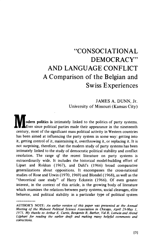 handle is hein.journals/compls5 and id is 1 raw text is: 










                                 CONSOCIATIONAL

                                          DEMOCRACY

                   AND LANGUAGE CONFLICT

                A  Comparison of the Belgian and

                                        Swiss Experiences


                                             JAMES A. DUNN, Jr.
                              University of Missouri  (Kansas  City)



M odern politics is   intimately linked to the politics of party systems.
       Ever since political parties made their appearance in the nineteenth
 century, most of the significant mass political activity in Western countries
 has been aimed at influencing the party system in some way: getting into
 it, getting control of it, maintaining it, overthrowing it, or replacing it. It is
 not surprising, therefore, that the modern study of party systems has been
 intimately linked to the study of democratic political stability and conflict
 resolution. The range qf  the recent literature on party systems  is
 extraordinarily wide. It includes the historical model-building effort of
 Lipset and  Rokkan   (1967), and  Dahl's  (1966) broad  comparative
 generalizations about oppositions. It encompasses the  cross-national
 studies of Rose and Urwin (1970, 1969) and Blondel (1968), as well as the
 theoretical case study of Harry  Eckstein (1966). Of even  greater
 interest, in the context of this article, is the growing body of literature
 which examines the relations between party systems, social cleavages, elite
 behavior, and political stability in a particular type of political system

 AUTHOR'S  NOTE:  An earlier version of this paper was presented at the Annual
 Meeting of the Midwest Political Science Association in Chicago, April 29-May 1,
 1971. My thanks to Arthur E. Curtis, Benjamin R. Barber, Val R. Lorwin and Arend
 Lijphart for reading the earlier draft and making many helpful comments and
 corrections.


[131



