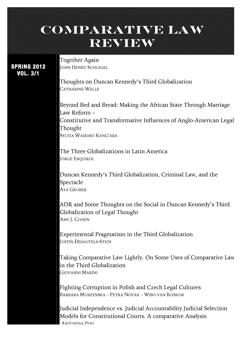 handle is hein.journals/complv3 and id is 1 raw text is: 








Together Again
JOHN HENRY SCHLEGEL

Thoughts on Duncan Kennedy's Third Globalization
CATHARINE WELLS

Beyond Bed and Bread: Making the African State Through Marriage
Law Reform -
Constitutive and Transformative Influences of Anglo-American Legal
Thought
SYLVIA WAIRIMu KANG'ARA

The Three Globalizations in Latin America
JORGE ESQUIROL

Duncan Kennedy's Third Globalization, Criminal Law, and the
Spectacle
AYA GRUBER

ADR and Some Thoughts on the Social in Duncan Kennedy's Third
Globalization of Legal Thought
AMYJ. COHEN

Experimental Pragmatism in the Third Globalization
JUSTIN DESAUTELS-STEIN

Taking Comparative Law Lightly. On Some Uses of Comparative LaAA
in the Third Globalization
GIOVANNI MARINI

Fighting Corruption in Polish and Czech Legal Cultures
BARBARA MUSZYNSKA - PETRA NOVAK - WIBO VAN ROSSUM

Judicial Independence vs. Judicial Accountability Judicial Selection
Models for Constitutional Courts. A comparative Analysis
ANTNTNTA PFTt


