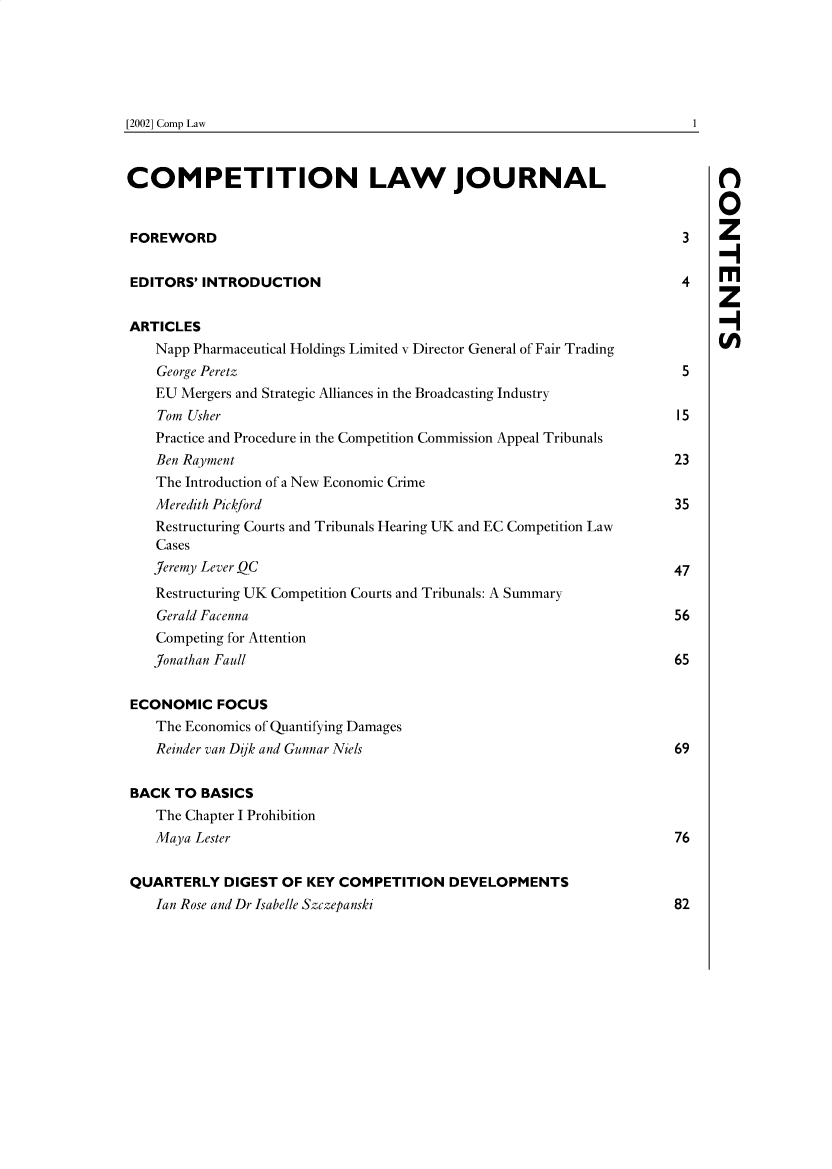 handle is hein.journals/comptnlj1 and id is 1 raw text is: 






[2002] Comp Law


COMPETITION LAW JOURNAL

                                                                            0

FOREWORD                                                               3
                                                                            -I
EDITORS'  INTRODUCTION                                                 4    M
                                                                            z
ARTICLES
    Napp Pharmaceutical Holdings Limited v Director General of Fair Trading
    George Peretz                                                      5
    EU Mergers and Strategic Alliances in the Broadcasting Industry
    Tom Usher                                                         15
    Practice and Procedure in the Competition Commission Appeal Tribunals
    Ben Rayment                                                       23
    The Introduction of a New Economic Crime
    Meredith Pickford                                                 35
    Restructuring Courts and Tribunals Hearing UK and EC Competition Law
    Cases
    Jeremy Lever QC                                                   47
    Restructuring UK Competition Courts and Tribunals: A Summary
    Gerald Facenna                                                    56
    Competing for Attention
    Jonathan Faull                                                    65

ECONOMIC FOCUS
    The Economics of Quantifying Damages
    Reinder van Dik and Gunnar Niels                                  69


BACK  TO BASICS
    The Chapter I Prohibition
    Maya Lester                                                       76


QUARTERLY   DIGEST  OF KEY COMPETITION   DEVELOPMENTS
    Ian Rose and Dr Isabelle Szczepanski                              82


1


