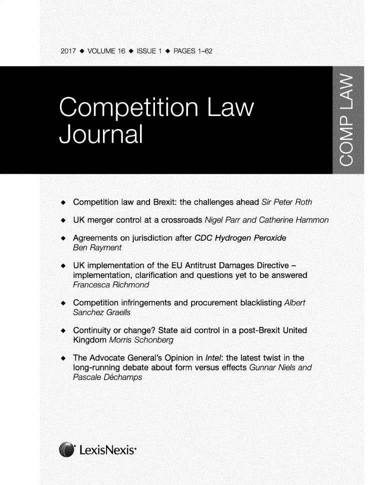 handle is hein.journals/comptnlj16 and id is 1 raw text is: 



2017 * VOLUME 16 * ISSUE I * PAGES 1-62






Competition Law

Journal





*  Competition law and Brexit: the challenges ahead Sir Peter Roth

*  UK merger control at a crossroads Nigel Parr and Catherine Hammon

*  Agreements on jurisdiction after CDC Hydrogen Peroxide
   Ben Rayment

  UK implementation of the EU Antitrust Damages Directive -
   implementation, clarification and questions yet to be answered
   Francesca Richmond

*  Competition infringements and procurement blacklisting Albert
   Sanchez Graells

*  Continuity or change? State aid control in a post-Brexit United
   Kingdom Morris Schonberg

*  The Advocate General's Opinion in Intel: the latest twist in the
   long-running debate about form versus effects Gunnar Niels and
   Pascale D6champs






     LexisNexis-


