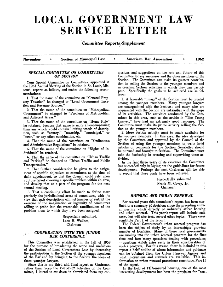 handle is hein.journals/comreplgs1 and id is 1 raw text is: LOCAL GOVERNMENT LAW
SERVICE LETTER
Committee Report SSupplenent

Section of Municipal Law

*      American Bar Association

SPECIAL COMMITTEE ON COMMITTEES
OF SECTION
Your Special Committee on Committees, appointed at
the 1961 Annual Meeting of the Section in St. Louis, Mis-
souri, reports as follows, and makes the following recom-
mendations:
1. That the name of the committee on General Prop-
erty Taxation be changed to Local Government Taxa-
tion and Revenue Sources.
2. That the name of the committee on Metropolitan
Government be changed to Problems of Metropolitan
and Adjacent Areas.
3. That the name of the committee on Home Rule
he retained, because that name is more all-encompassing
than any which would contain limitin words of descrip-
tion, such as county, township,' municipal, or
town, or any other combination, etc.
4. That the name of the committee on Ordinances
and Administrative Regulations be retained.
5. That the name of the committee on Rights of In-
dividuals be retained.
6. That the name of the committee on Urban Traffic
and Parking be changed to Urban Traffic and Public
Transportation.
7. That further consideration be given to the assign-
ment of specific objectives to committees at the time of
their appointment, so that the Council could rely upon
a future report covering a specific problem within an area,
and develop that as a part of the program for the next
annual meeting.
8. That a continuing effort be made to define more
precisely the jurisdictional areas of committees, with ',he
view that such descriptions will not hamper or restrict the
exercise of the imagination or ingenuity of committees
willing to probe into the reasonable ramifications of the
problem areas to which they have been assigned.
Respectfully submitted,
Leon H. Wallace,
Chairman
COOPERATION WITH THE JUNIOR
BAR CONFERENCE
This Committee was established in the fall of 1959
for the purpose of broadening the scope and usefulness
of the Section of Local Government Law by increasing
the participation in the Sction of the younger members
of the Bar and by bringing to the Section the ideas of
these younger lawyers.
Since this is my third and final report as Chairman,
rather than recap the 1961-1962 activities of the Com-
mittee, I intend to set down in abreviated form my con-

clusions and suggestions on the role and future of this
Committee for my successor and the other members of the
Section. The Committee can make its greatest contribu-
tion in selling the Section to the younger members and
in creating Section activities in which they can partici-
pate. Specifically the goals to be achieved are as fol-
lows:
1. A favorable image of the Section must be created
among the younger members. Many younger lawyers
are unacquainted with the Section; and many who are
acquainted with the Section are unfamiliar with the scope
of its activities. The activities conducted by the Com-
mittee in this area, such as the article in The Young
Lawyer, have had an extremely good response. The
Committee must make its prime activity selling the Sec-
tion to the younger members.
2. More Section activity must he made available for
the younger members. In this area, the idea developed
by the Committee and approved by the Council of the
Section of using the younger members to write brief
articles or comments for the Section Newsletter should
be pursued and brought to fruition. The Committee must
take the leadership in creating and supervising these ac-
tivities.
In the first three years of its existence the Committee
has succeeded only in laying out the guide-lines for future
development. Perhaps the next Chairman will be able
to report that these goals have been achieved.
Respectfully submitted,
Frank M. Covey, Jr.,
Chairman
HOUSING AN) URAN RENEWAL
For several years this committee's report has been con-
fined to a summary of decisions since the preceding annu-
al meeting which directly or indirectly affect housing
and urban renewal. This year's report will include such
cases, but will also treat several other topics. These cases
constitute Part I of the report.
The Federal Government's urban renewal program has
been the subject of study by an increasingly growing'
number of localities. Many of these local governments
are moving into the urban renewal program for the first.
time and fact many questions dealing with procedures.
-questions which arise early in their consideratibn of
such a program. For this reason, there is included in this.
report a brief outline of where information and!guidance
can be obtained from the Urban Renewal' Agency and
what instructions and manuals are availhble. This in-
formation on nrban renewal procedures constitutes Part II
of the report.
In the field of FHA-insured housing, one of the most
interesting developments has been the provision for con--

November

1962

V


