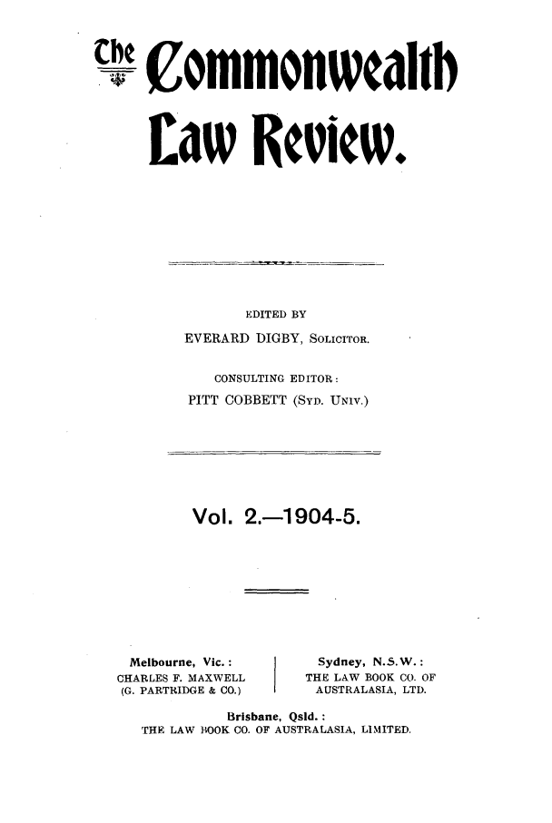 handle is hein.journals/comwlr2 and id is 1 raw text is: the ommonwcahlb
Law Reciew.

EDITED BY
EVERARD DIGBY, SOLICITOR.
CONSULTING EDITOR:
PITT COBBETT (SYD. UNIV.)

Vol. 2.-1904-5.

Melbourne, Vic. :
CHARLES F. MAXWELL
(G. PARTRIDGE & CO.)

Sydney, N.5.W.:
THE LAW BOOK CO. OF
AUSTRALASIA, LTD.

Brisbane, Qsld. :
THE LAW BOOK CO. OF AUSTRALASIA, LIMITED.


