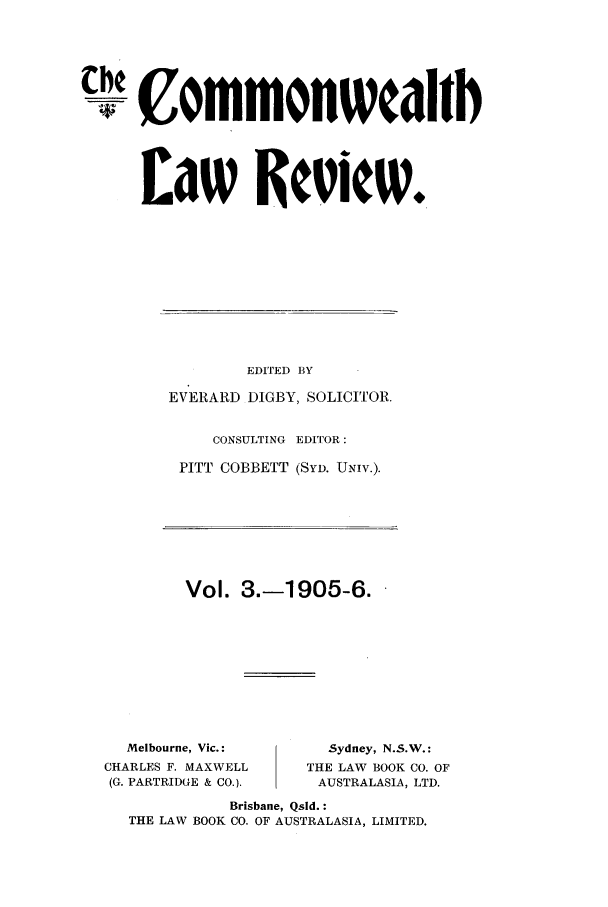 handle is hein.journals/comwlr3 and id is 1 raw text is: ommonwcaitb
L~aw Review.

EDITED BY
EVERARD DIGBY, SOLICITOR.
CONSULTING EDITOR:
PITT COBBETT (SYD. UNIV.).
Vol. 3.-1905-6.

Melbourne, Vic.:
CHARLES F. MAXWELL
(G. PARTRIDGE & CO.).

Sydney, N.S.W.:
THE LAW BOOK CO. OF
AUSTRALASIA, LTD.

Brisbane, Qsld. :
THE LAW BOOK CO. OF AUSTRALASIA, LIMITED.


