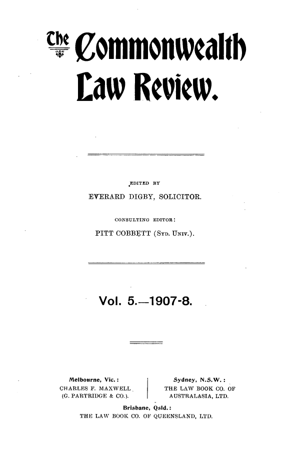 handle is hein.journals/comwlr5 and id is 1 raw text is: thE C ommonwcalib
Law Recielw.

EDITED BY
EVERARD DIGBY, SOLICITOR.
CONSULTING EDITOR:
PITT COBBETT (SYD. UNIV.).

Vol. 5.-1907-8.

Melbourne, Vic.:
CHARLES F. MAXWELL
(G. PARTRIDGE & CO.).

Sydney, N.S.W.:
THE LAW BOOK CO. OF
AUSTRALASIA, LTD.

Brisbane, Qsld.:
THE LAW BOOK CO. OF QUEENSLAND, LTD.


