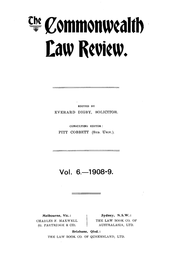 handle is hein.journals/comwlr6 and id is 1 raw text is: Che Commonwcahb
£8W Review.

EDITED BY
EVERARD DIGBY, SOLICITOR.
CONSULTING EDITOR:
PITT COBBETT (SYD. UNIV.).

Vol. 6.-1908-9.

Melbourne, Vic.:
CHARLES F. MAXWELL
(G. PAIrRIl)(DGE & CO).

Sydney, N.S.W.:
THE LAW BOOK CO. Ol'
AUSTRALASIA, LTD.

Brisbane, Qlsd.:
THE LANV BOOK CO. OF QUEENSLAND, LTD.



