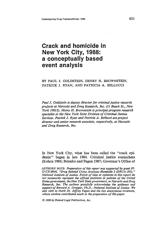 handle is hein.journals/condp16 and id is 667 raw text is: Contemporary Drug Problems/Winter 1989

Crack and homicide in
New York City, 1988:
a conceptually based
event analysis
BY PAUL J. GOLDSTEIN, HENRY H. BROWNSTEIN,
PATRICK J. RYAN, AND PATRICIA A. BELLUCCI
Paul J. Goldstein is deputy director for criminal justice research
projects at Narcotic and Drug Research, Inc. (11 Beach St., New
York 10013). Henry H. Brownstein is principal program research
specialist at the New York State Division of Criminal Justice
Services. Patrick J. Ryan and Patricia A. Bellucci are project
director and senior research associate, respectively, at Narcotic
and Drug Research, Inc.
In New York City, what has been called the crack epi-
demic began in late 1984. Criminal justice researchers
(Kolata 1988; Belenko and Fagan 1987; Governor's Office of
AUTHORS' NOTE: Preparation of this report was supported by grant 87-
IJ-CX-0046, Drug Related Crime Analyses-Homicide 2 (DRCA-H2), 
National Institute of Justice. Points of view or opinions in this report do
not necessarily represent the official positions or policies of the United
States government, the New York State government, or Narcotic and Drug
Research, Inc. The authors gratefully acknowledge the guidance and
support of Bernard A. Gropper, Ph.D., National Institute of Justice. We
also wish to thank Dr. Jeffrey Fagan and the two anonymous reviewers,
whose wisdom contributed much to the preparation of this paper.
© 1990 by Federal Legal Publications, Inc.



