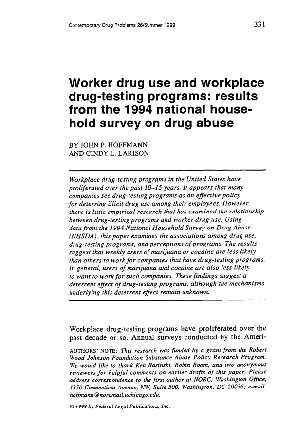 handle is hein.journals/condp26 and id is 361 raw text is: Contemporary Drug Problems 26/Summer 1999

Worker drug use and workplace
drug-testing programs: results
from the 1994 national house-
hold survey on drug abuse
BY JOHN P. HOFFMANN
AND CINDY L. LARISON
Workplace drug-testing programs in the United States have
proliferated over the past 10-15 years. It appears that many
companies see drug-testing programs as an effective policy
for deterring illicit drug use among their employees. However,
there is little empirical research that has examined the relationship
between drug-testing programs and worker drug use. Using
data from the 1994 National Household Survey on Drug Abuse
(NHSDA), this paper examines the associations among drug use,
drug-testing programs, and perceptions of programs. The results
suggest that weekly users of marijuana or cocaine are less likely
than others to work for companies that have drug-testing programs.
In general, users of marijuana and cocaine are also less likely
to want to work for such companies. These findings suggest a
deterrent effect of drug-testing programs, although the mechanisms
underlying this deterrent effect remain unknown.
Workplace drug-testing programs have proliferated over the
past decade or so. Annual surveys conducted by the Ameri-
AUTHORS' NOTE: This research was funded by a grant from the Robert
Wood Johnson Foundation Substance Abuse Policy Research Program.
We would like to thank Ken Rasinski, Robin Room, and two anonymous
reviewers for helpful comments on earlier drafts of this paper. Please
address correspondence to the first author at NORC, Washington Office,
1350 Connecticut Avenue, NW, Suite 500, Washington, DC 20036; e-mail:
hoffmann @ norcmaiL uchicago.edu.
© 1999 by Federal Legal Publications, Inc.


