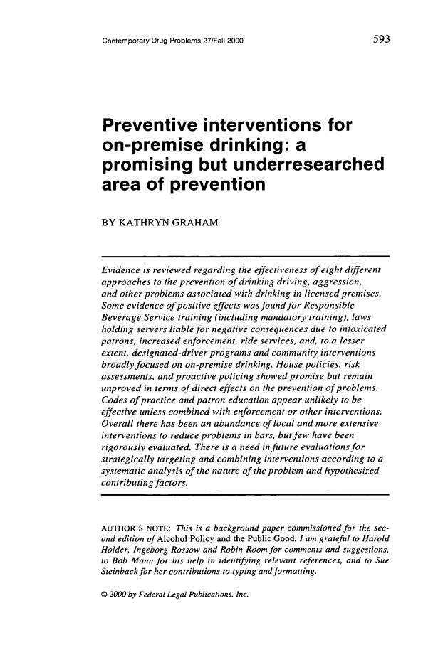 handle is hein.journals/condp27 and id is 619 raw text is: Contemporary Drug Problems 27/Fall 2000

Preventive interventions for
on-premise drinking: a
promising but underresearched
area of prevention
BY KATHRYN GRAHAM
Evidence is reviewed regarding the effectiveness of eight different
approaches to the prevention of drinking driving, aggression,
and other problems associated with drinking in licensed premises.
Some evidence of positive effects was found for Responsible
Beverage Service training (including mandatory training), laws
holding servers liable for negative consequences due to intoxicated
patrons, increased enforcement, ride services, and, to a lesser
extent, designated-driver programs and community interventions
broadly focused on on-premise drinking. House policies, risk
assessments, and proactive policing showed promise but remain
unproved in terms of direct effects on the prevention of problems.
Codes of practice and patron education appear unlikely to be
effective unless combined with enforcement or other interventions.
Overall there has been an abundance of local and more extensive
interventions to reduce problems in bars, but few have been
rigorously evaluated. There is a need in future evaluations for
strategically targeting and combining interventions according to a
systematic analysis of the nature of the problem and hypothesized
contributing factors.
AUTHOR'S NOTE: This is a background paper commissioned for the sec-
ond edition of Alcohol Policy and the Public Good. I am grateful to Harold
Holder, Ingeborg Rossow and Robin Room for comments and suggestions,
to Bob Mann for his help in identifying relevant references, and to Sue
Steinback for her contributions to typing and formatting.

Q 2000 by Federal Legal Publications, Inc.

593


