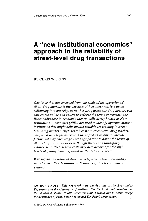handle is hein.journals/condp28 and id is 691 raw text is: Contemporary Drug Problems 28/Winter 2001

A new institutional economics
approach to the reliability of
street-level drug transactions
BY CHRIS WILKINS
One issue that has emerged from the study of the operation of
illicit-drug markets is the question of how these markets avoid
collapsing into anarchy, as neither drug users nor drug dealers can
call on the police and courts to enforce the terms of transactions.
Recent advances in economic theory, collectively known as New
Institutional Economics (NIE), are used to identify informal market
institutions that might help sustain reliable transacting in street-
level drug markets. High search costs in street-level drug markets
compared with legal markets is identified as an environmental
factor that may encourage exchange parties to honor the terms of
illicit-drug transactions even though there is no third-party
enforcement. High search costs may also account for the high
levels of quality fraud reported in illicit-drug markets.
KEY WORDS: Street-level drug markets, transactional reliability,
search costs, New Institutional Economics, stateless economic
systems.
AUTHOR'S NOTE: This research was carried out at the Economics
Department of the University of Waikato, New Zealand, and completed at
the Alcohol & Public Health Research Unit. I would like to acknowledge
the assistance of Prof Peter Reuter and Dr. Frank Scrimgeour.

© 2002 by Federal Legal Publications, Inc.


