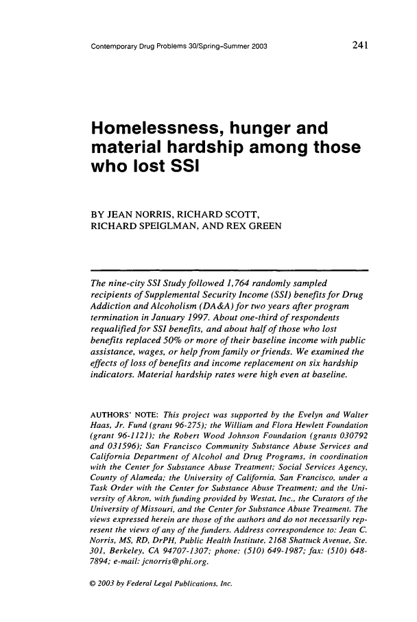 handle is hein.journals/condp30 and id is 251 raw text is: Contemporary Drug Problems 30/Spring-Summer 2003

Homelessness, hunger and
material hardship among those
who lost SSI
BY JEAN NORRIS, RICHARD SCOTT,
RICHARD SPEIGLMAN, AND REX GREEN
The nine-city SSI Study followed 1,764 randomly sampled
recipients of Supplemental Security Income (SSI) benefits for Drug
Addiction and Alcoholism (DA&A)for two years after program
termination in January 1997. About one-third of respondents
requalified for SSI benefits, and about half of those who lost
benefits replaced 50% or more of their baseline income with public
assistance, wages, or help from family or friends. We examined the
effects of loss of benefits and income replacement on six hardship
indicators. Material hardship rates were high even at baseline.
AUTHORS' NOTE: This project was supported by the Evelyn and Walter
Haas, Jr. Fund (grant 96-275); the William and Flora Hewlett Foundation
(grant 96-1121); the Robert Wood Johnson Foundation (grants 030792
and 031596); San Francisco Community Substance Abuse Services and
California Department of Alcohol and Drug Programs, in coordination
with the Center for Substance Abuse Treatment; Social Services Agency,
County of Alameda; the University of California, San Francisco, under a
Task Order with the Center for Substance Abuse Treatment; and the Uni-
versity of Akron, with funding provided by Westat, Inc., the Curators of the
University of Missouri, and the Center for Substance Abuse Treatment. The
views expressed herein are those of the authors and do not necessarily rep-
resent the views of any of the funders. Address correspondence to: Jean C.
Norris, MS, RD, DrPH, Public Health Institute, 2168 Shattuck Avenue, Ste.
301, Berkeley, CA 94707-1307; phone: (510) 649-1987; fax: (510) 648-
7894; e-mail: jcnorris@phi.org.

@ 2003 by Federal Legal Publications. tnc


