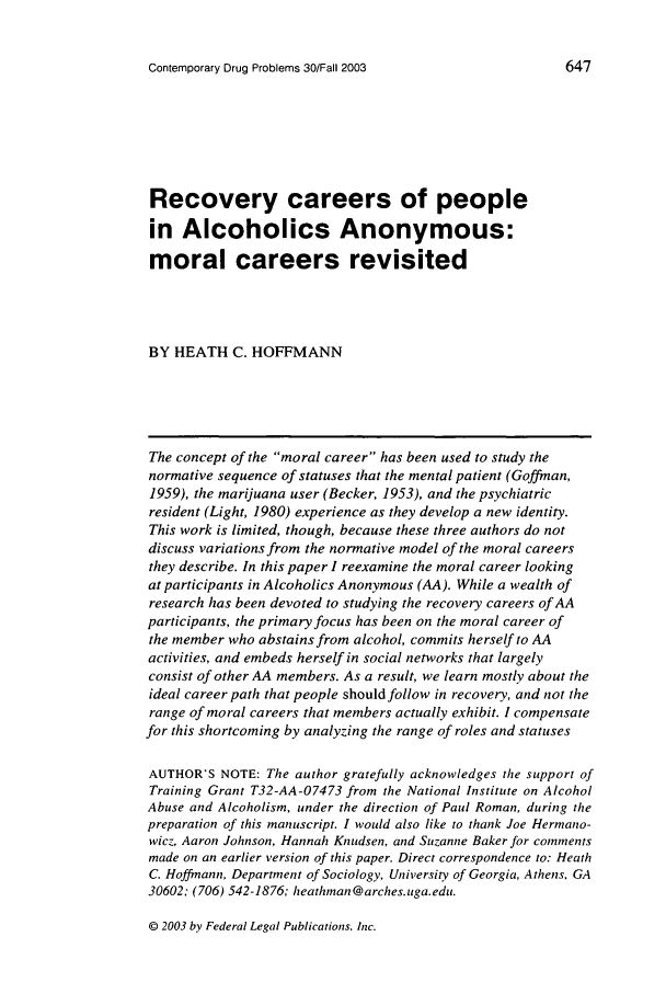 handle is hein.journals/condp30 and id is 657 raw text is: Contemporary Drug Problems 30/Fall 2003

647

Recovery careers of people
in Alcoholics Anonymous:
moral careers revisited
BY HEATH C. HOFFMANN
The concept of the moral career has been used to study the
normative sequence of statuses that the mental patient (Goffman,
1959), the marijuana user (Becker, 1953), and the psychiatric
resident (Light, 1980) experience as they develop a new identity.
This work is limited, though, because these three authors do not
discuss variations from the normative model of the moral careers
they describe. In this paper I reexamine the moral career looking
at participants in Alcoholics Anonymous (AA). While a wealth of
research has been devoted to studying the recovery careers of AA
participants, the primary focus has been on the moral career of
the member who abstains from alcohol, commits herself to AA
activities, and embeds herself in social networks that largely
consist of other AA members. As a result, we learn mostly about the
ideal career path that people should follow in recovery, and not the
range of moral careers that members actually exhibit. I compensate
for this shortcoming by analyzing the range of roles and statuses
AUTHOR'S NOTE: The author gratefully acknowledges the support of
Training Grant T32-AA-07473 from the National Institute on Alcohol
Abuse and Alcoholism, under the direction of Paul Roman, during the
preparation of this manuscript. I would also like to thank Joe Hermano-
wicz, Aaron Johnson, Hannah Knudsen, and Suzanne Baker for comments
made on an earlier version of this paper. Direct correspondence to: Heath
C. Hoffmann, Department of Sociology, University of Georgia, Athens, GA
30602; (706) 542-1876; heathman @arches. uga. edu.

© 2003 by Federal Legal Publications. Inc.


