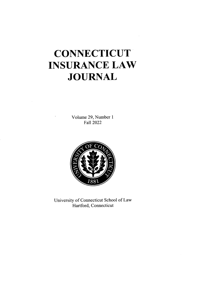 handle is hein.journals/conilj29 and id is 1 raw text is: 









  CONNECTICUT

INSURANCE LAW

     JOURNAL







     Volume 29, Number 1
          Fall 2022




          










  University of Connecticut School of Law
       Hartford, Connecticut


