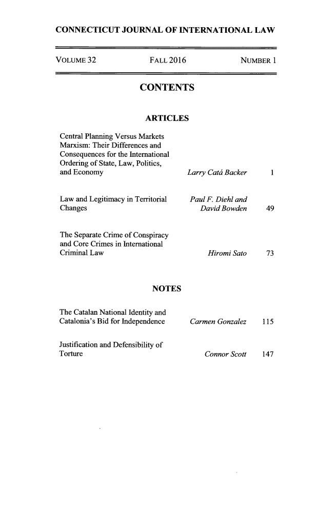 handle is hein.journals/conjil32 and id is 1 raw text is: 

CONNECTICUT JOURNAL OF INTERNATIONAL LAW


VOLUME  32              FALL 2016               NUMBER  1


CONTENTS


ARTICLES


Central Planning Versus Markets
Marxism: Their Differences and
Consequences for the International
Ordering of State, Law, Politics,
and Economy


Law and Legitimacy in Territorial
Changes


The Separate Crime of Conspiracy
and Core Crimes in International
Criminal Law



                        NOTES


The Catalan National Identity and
Catalonia's Bid for Independence


Justification and Defensibility of
Torture


Larry Cati Backer


Paul F. Diehl and
   David Bowden




     Hiromi Sato


Carmen Gonzalez


1


49




73


115


Connor Scott   147


